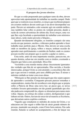 A importância das reuniões campais         361

                O preparo dos jovens obreiros
    Os que se estão preparando para qualquer ramo da obra, devem
aproveitar toda oportunidade de trabalhar na reunião campal. Onde [404]
quer que se realizem essas reuniões, os moços que receberam preparo
em assuntos médicos devem sentir que é seu dever desempenhar sua
parte. Devem ser animados a não somente agir em sentido médico,
mas também falar sobre os pontos da verdade presente, dando a
razão de sermos adventistas do sétimo dia. Esses moços, uma vez
que lhes seja facultada a oportunidade de trabalhar com ministros
mais idosos, terão muito proveito e bênçãos....
    Quando devidamente dirigidas, as reuniões campais são uma
escola em que pastores, anciãos, e diáconos podem aprender a fazer
trabalho mais perfeito para o Mestre. Elas devem ser uma escola
onde os membros da igreja, velhos e moços, tenham ocasião de
aprender mais perfeitamente o caminho do Senhor, onde os crentes
possam receber um preparo que os auxilie a ajudar os outros....
    Uma noite, antes de uma importante reunião, pareceu-me, en-
quanto dormia, achar-me em reunião com os irmãos, escutando a
Alguém que falava com autoridade. Disse Ele:
    “Assistirão a esta reunião muitas almas sinceramente ignorantes
das verdades que hão de ser apresentadas. Elas ouvirão, e ﬁcarão
interessadas, porque Cristo as está atraindo; a consciência lhes diz
que o que ouvem é verdade, pois tem a Bíblia por base. É mister o
máximo cuidado ao tratar com essas almas.
    “Ofereçam-se-lhes porções da mensagem que elas sejam capazes
de apreender e assimilar. Conquanto possam parecer estranhas e
surpreendentes, muitos hão de reconhecer com alegria que se projeta
sobre a Palavra de Deus uma nova luz; ao passo que, se novas [405]
verdades fossem apresentadas em tão grande quantidade que eles
não pudessem compreendê-las, alguns se afastariam para nunca mais
voltar. Alguns, no esforço de contar a outros, desﬁgurariam o que
tinham ouvido. Outros, haviam de torcer de tal maneira as Escrituras,
que deixariam outros espíritos confusos.
    “Aqueles que estudarem os métodos de ensino de Cristo, e se
educarem em Lhe seguir o trilho hão de atrair grande número de
pessoas, mantendo sua atenção, como Cristo fazia outrora. Em cada
reunião, Satanás se achará no acampamento, a ﬁm de lançar sua
 