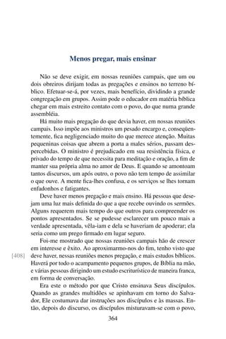 Menos pregar, mais ensinar

          Não se deve exigir, em nossas reuniões campais, que um ou
      dois obreiros dirijam todas as pregações e ensinos no terreno bí-
      blico. Efetuar-se-á, por vezes, mais benefício, dividindo a grande
      congregação em grupos. Assim pode o educador em matéria bíblica
      chegar em mais estreito contato com o povo, do que numa grande
      assembléia.
          Há muito mais pregação do que devia haver, em nossas reuniões
      campais. Isso impõe aos ministros um pesado encargo e, conseqüen-
      temente, ﬁca negligenciado muito do que merece atenção. Muitas
      pequeninas coisas que abrem a porta a males sérios, passam des-
      percebidas. O ministro é prejudicado em sua resistência física, e
      privado do tempo de que necessita para meditação e oração, a ﬁm de
      manter sua própria alma no amor de Deus. E quando se amontoam
      tantos discursos, um após outro, o povo não tem tempo de assimilar
      o que ouve. A mente ﬁca-lhes confusa, e os serviços se lhes tornam
      enfadonhos e fatigantes.
          Deve haver menos pregação e mais ensino. Há pessoas que dese-
      jam uma luz mais deﬁnida do que a que recebe ouvindo os sermões.
      Alguns requerem mais tempo do que outros para compreender os
      pontos apresentados. Se se pudesse esclarecer um pouco mais a
      verdade apresentada, vêla-iam e dela se haveriam de apoderar; ela
      seria como um prego ﬁrmado em lugar seguro.
          Foi-me mostrado que nossas reuniões campais hão de crescer
      em interesse e êxito. Ao aproximarmo-nos do ﬁm, tenho visto que
[408] deve haver, nessas reuniões menos pregação, e mais estudos bíblicos.
      Haverá por todo o acampamento pequenos grupos, de Bíblia na mão,
      e várias pessoas dirigindo um estudo escriturístico de maneira franca,
      em forma de conversação.
          Era este o método por que Cristo ensinava Seus discípulos.
      Quando as grandes multidões se apinhavam em torno do Salva-
      dor, Ele costumava dar instruções aos discípulos e às massas. En-
      tão, depois do discurso, os discípulos misturavam-se com o povo,
                                       364
 