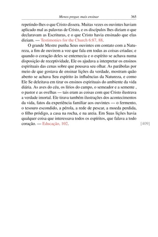 Menos pregar, mais ensinar                365

repetindo-lhes o que Cristo dissera. Muitas vezes os ouvintes haviam
aplicado mal as palavras de Cristo, e os discípulos lhes diziam o que
declaravam as Escrituras, e o que Cristo havia ensinado que elas
diziam. — Testimonies for the Church 6:87, 88.
    O grande Mestre punha Seus ouvintes em contato com a Natu-
reza, a ﬁm de ouvirem a voz que fala em todas as coisas criadas; e
quando o coração deles se enternecia e o espírito se achava numa
disposição de receptividade, Ele os ajudava a interpretar os ensinos
espirituais das cenas sobre que pousava seu olhar. As parábolas por
meio de que gostava de ensinar lições da verdade, mostram quão
aberto se achava Seu espírito às inﬂuências da Natureza, e como
Ele Se deleitava em tirar os ensinos espirituais do ambiente da vida
diária. As aves do céu, os lírios do campo, o semeador e a semente ,
o pastor e as ovelhas — tais eram as coisas com que Cristo ilustrava
a verdade imortal. Ele tirava também ilustrações dos acontecimentos
da vida, fatos da experiência familiar aos ouvintes — o fermento,
o tesouro escondido, a pérola, a rede de pescar, a moeda perdida,
o ﬁlho pródigo, a casa na rocha, e na areia. Em Suas lições havia
qualquer coisa que interessava todos os espíritos, que falava a todo
coração. — Educação, 102.                                             [409]
 