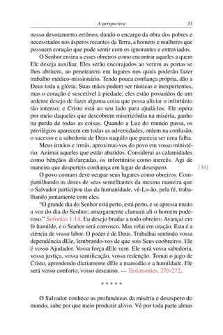 A perspectiva                         33

nosso devotamento errôneo, dando o encargo da obra dos pobres e
necessitados nos ásperos recantos da Terra, a homens e mulheres que
possuem coração que pode sentir com os ignorantes e extraviados.
    O Senhor ensina a esses obreiros como encontrar aqueles a quem
Ele deseja auxiliar. Eles serão encorajados ao verem as portas se
lhes abrirem, ao penetrarem em lugares nos quais poderão fazer
trabalho médico-missionário. Tendo pouca conﬁança própria, dão a
Deus toda a glória. Suas mãos podem ser rústicas e inexperientes,
mas o coração é suscetível à piedade; eles estão possuídos de um
ardente desejo de fazer alguma coisa que possa aliviar o infortúnio
tão intenso; e Cristo está ao seu lado para ajudá-los. Ele opera
por meio daqueles que descobrem misericórdia na miséria, ganho
na perda de todas as coisas. Quando a Luz do mundo passa, os
privilégios aparecem em todas as adversidades, ordem na confusão,
o sucesso e a sabedoria de Deus naquilo que parecia ser uma falha.
    Meus irmãos e irmãs, aproximai-vos do povo em vosso ministé-
rio. Animai aqueles que estão abatidos. Considerai as calamidades
como bênçãos disfarçadas, os infortúnios como mercês. Agi de
maneira que desperteis conﬁança em lugar de desespero.                 [38]
    O povo comum deve ocupar seus lugares como obreiros. Com-
partilhando as dores de seus semelhantes da mesma maneira que
o Salvador participou das da humanidade, vê-Lo-ão, pela fé, traba-
lhando juntamente com eles.
    “O grande dia do Senhor está perto, está perto, e se apressa muito
a voz do dia do Senhor; amargamente clamará ali o homem pode-
roso.” Sofonias 1:14. Eu desejo bradar a todo obreiro: Avançai em
fé humilde, e o Senhor será convosco. Mas velai em oração. Esta é a
ciência de vosso labor. O poder é de Deus. Trabalhai sentindo vossa
dependência dEle, lembrando-vos de que sois Seus coobreiros. Ele
é vosso Ajudador. Vossa força dEle vem. Ele será vossa sabedoria,
vossa justiça, vossa santiﬁcação, vossa redenção. Tomai o jugo de
Cristo, aprendendo diariamente dEle a mansidão e a humildade. Ele
será vosso conforto, vosso descanso. — Testimonies, 270-272.

                             *****

  O Salvador conhece as profundezas da miséria e desespero do
mundo, sabe por que meio produzir alívio. Vê por toda parte almas
 