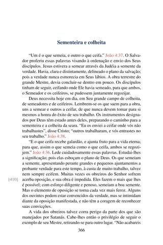 Sementeira e colheita

          “Um é o que semeia, e outro o que ceifa.” João 4:37. O Salva-
      dor proferiu essas palavras visando à ordenação e envio dos Seus
      discípulos. Jesus estivera a semear através da Judéia a semente da
      verdade. Havia, clara e distintamente, delineado o plano da salvação;
      pois a verdade nunca esmorecia em Seus lábios. A obra terrestre do
      grande Mestre, devia concluir-se dentro em pouco. Os discípulos
      tinham de seguir, ceifando onde Ele havia semeado, para que ambos,
      o Semeador e os ceifeiros, se pudessem juntamente regozijar.
          Deus necessita hoje em dia, em Seu grande campo de colheita,
      de semeadores e de ceifeiros. Lembrem-se os que saem para a obra,
      uns a semear e outros a ceifar, de que nunca devem tomar para si
      mesmos a honra do êxito de seu trabalho. Os instrumentos designa-
      dos por Deus têm estado antes deles, preparando o caminho para a
      sementeira e a colheita da seara. “Eu os enviei a ceifar onde vós não
      trabalhastes”, disse Cristo; “outros trabalharam, e vós entrastes no
      seu trabalho.” João 4:38.
          “E o que ceifa recebe galardão, e ajunta fruto para a vida eterna;
      para que, assim o que semeia como o que ceifa, ambos se regozi-
      jem.” João 4:36. Lede cuidadosamente essas palavras. Estudai-lhes
      a signiﬁcação; pois elas esboçam o plano de Deus. Os que semeiam
      a semente, apresentando perante grandes e pequenos ajuntamentos a
      probante verdade para este tempo, à custa de muito trabalho, talvez
      nem sempre ceifem. Muitas vezes os obreiros do Senhor sofrem
[410] acerba oposição, e sua obra é impedida. Eles fazem o mais que lhes
      é possível; com esforço diligente e penoso, semeiam a boa semente.
      Mas o elemento de oposição se torna cada vez mais feroz. Alguns
      dos ouvintes podem estar convencidos da verdade, mas se intimidam
      diante da oposição manifestada, e não têm a coragem de reconhecer
      suas convicções.
          A vida dos obreiros talvez corra perigo da parte dos que são
      manejados por Satanás. Cabe-lhes então o privilégio de seguir o
      exemplo de seu Mestre, retirando-se para outro lugar. “Não acabareis
                                       366
 