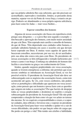 Presidentes de associação                373

que sua própria sabedoria lhes seja suﬁciente, que não precisam ser
aconselhados, reprovados e instruídos. Irmãos, se pensardes desta
maneira, separar-vos-eis da Fonte de vossa força, e estareis em pe-
rigo. Podereis ser abandonados a vossa própria suposta suﬁciência,
para fazer como fez Judas — trair vosso Senhor....

                 Esperar conselhos dos homens
    Algumas de nossas associações são fracas em experiência cristã,
porque seus dirigentes — e o povo lhes tem seguido o exemplo —
têm buscado a aprovação dos homens, com muito maior ansiedade
do que a de Deus. Têm esperado mais auxílio e conselho de homens,
do que de Deus. Têm depositado seus cuidados sobre homens, e
aceitado sabedoria humana em casos e ocasiões em que deviam
haver esperado em Deus. E muitas vezes aqueles de quem eles
buscavam conselhos, necessitavam, por sua vez, de ser auxiliados;
pois sua alma não estava reta para com Deus. Os presidentes de
nossas associações se têm enfraquecido e tornado ineﬁcientes por [415]
tornar a carne o seu braço. Conﬁança na sabedoria do homem não
facilita o crescimento na graça e no conhecimento de Cristo.
    Irmãos, quando surgirem perplexidades em vossa associação,
quando se tiverem emergências a enfrentar, não permitais que essas
nuvens sombrias se introduzam na Associação Geral, se vos for
possível evitá-lo. O presidente da Associação Geral não deve ser
sobrecarregado com os negócios das associações locais, como tem
acontecido até agora. Se vós, com vossos coobreiros, não podeis
solver as perturbações e diﬁculdades que aparecem em vossa associ-
ação, como pensais que um homem o possa fazer com as questões
que surgem em todas as associações? Por que havíeis de despejar
todas as vossas perplexidades e desânimos no espírito e coração
sobrecarregado do presidente da Associação Geral? Ele não pode
compreender a situação tão bem como vós que vos achais no terreno
das mesmas. Se vos esquivais a responsabilidades e cruzes, e a supor-
tar cuidados, dura reﬂexão e fervoroso orar, e esperais no presidente
da Associação Geral para fazer vosso trabalho e ajudar-vos a sair de
vossas diﬁculdades, não podeis ver que lançais sobre ele cargas que
lhe porão em perigo a vida? Não tendes um cérebro e habilidade,
 