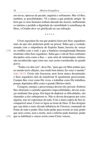 34                      Obreiros Evangélicos

      em trevas, opressas de pecado, angústia e sofrimento. Mas vê-lhes,
      também, as possibilidades. Vê a altura a que poderão atingir. Se
      bem que os seres humanos tenham abusado das mercês, malbaratado
      os talentos e perdido a dignidade da varonilidade à semelhança de
      Deus, o Criador deve ser gloriﬁcado na sua redenção.

                                   *****

         Cristo regozijou-Se em que poderia fazer por Seus seguidores
     mais do que eles poderiam pedir ou pensar. Sabia que a verdade,
     armada com a onipotência do Espírito Santo, haveria de vencer
[39] no conﬂito com o mal; e que a bandeira ensangüentada ﬂutuaria
     triunfante sobre Seus seguidores. Sabia que a vida de Seus conﬁantes
     discípulos seria como a Sua — uma série de ininterruptas vitórias,
     não reconhecidas aqui como tais, mas assim consideradas no grande
     porvir.
         “Tenho-vos dito isto”, disse Ele, “para que em Mim tenhais paz;
     no mundo tereis aﬂições, mas tende bom ânimo, Eu venci o mundo.”
     João 16:33. Cristo não fracassou, nem ﬁcou nunca desanimado;
     e Seus seguidores têm de manifestar fé igualmente perseverante.
     Cumpre-lhes viver como Ele viveu, e trabalhar como Ele trabalhou,
     porque dependem dEle como o grande Obreiro-chefe.
         Coragem, energia e perseverança devem eles possuir. Embora
     lhes obstruam o caminho aparentes impossibilidades, devem avan-
     çar mediante Sua graça. Em lugar de deplorar as diﬁculdades, são
     chamados a elas sobreporem-se. Não se devem desesperar por coisa
     alguma, mas ter esperanças de tudo. Com a áurea cadeia de Seu in-
     comparável amor, Cristo os ligou ao trono de Deus. É Seu desígnio
     que seja deles a mais elevada inﬂuência do Universo, emanando da
     Fonte de todo o poder. Eles terão poder para resistir ao mal, poder
     que nem a terra, nem a morte, nem o inferno pode dominar; poder
[40] que os habilitará a vencer assim como Cristo venceu.
 