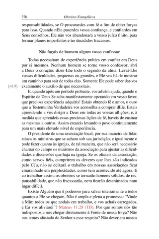 376                      Obreiros Evangélicos

       responsabilidades, se O procurardes com fé a ﬁm de obter forças
       para isso. Quando nEle puserdes vossa conﬁança, e conﬁardes em
       Seus conselhos, Ele não vos abandonará a vosso juízo ﬁnito, para
       formar planos imperfeitos e ter decididos fracassos.

                 Não façais de homem algum vosso confessor
          Todos necessitam de experiência prática em conﬁar em Deus
      por si mesmos. Nenhum homem se torne vosso confessor; abri
      a Deus o coração; dizei-Lhe todo o segredo da alma. Levai-Lhe
      vossas diﬁculdades, pequenas ou grandes, e Ele vos há de mostrar
      um caminho para sair de todas elas. Somente Ele pode saber dar-vos
[419] exatamente o auxílio de que necessitais.
          E, quando após um período probante, vos advém ajuda, quando o
      Espírito de Deus Se acha manifestamente operando em vosso favor,
      que preciosa experiência adquiris! Estais obtendo fé e amor, o ouro
      que a Testemunha Verdadeira vos aconselha a comprar dEle. Estais
      aprendendo a vos dirigir a Deus em todas as vossas aﬂições; e, à
      medida que aprendeis essas preciosas lições de fé, haveis de ensinar
      as mesmas a outros. Assim estareis levando o povo continuamente
      para um mais elevado nível de experiência.
          O presidente de uma associação local, por sua maneira de lidar,
      educa os ministros que se acham sob sua jurisdição, e igualmente o
      pode fazer quanto às igrejas, de tal maneira, que não será necessário
      chamar do campo os ministros da associação para ajustar as diﬁcul-
      dades e dissensões que haja na igreja. Se os oﬁciais da associação,
      como servos ﬁéis, cumprirem os deveres que lhes são indicados
      pelo Céu, não se deixará o trabalho em nossas associações ﬁcar
      emaranhado em perplexidades, como tem acontecido até agora. E
      ao trabalhar assim, os obreiros se tornarão homens sólidos, de res-
      ponsabilidade, que não fracassarão, nem ﬁcarão desanimados num
      lugar difícil.
          Existe Alguém que é poderoso para salvar inteiramente a todos
      quantos a Ele se chegam. Não é ampla e plena a promessa: “Vinde
      a Mim todos os que andais em trabalho, e vos achais carregados,
      e Eu vos aliviarei”? Mateus 11:28 (TB). Por que somos nós tão
      indispostos a nos chegar diretamente à Fonte de nossa força? Não
      nos temos afastado do Senhor a esse respeito? Não deveriam nossos
 