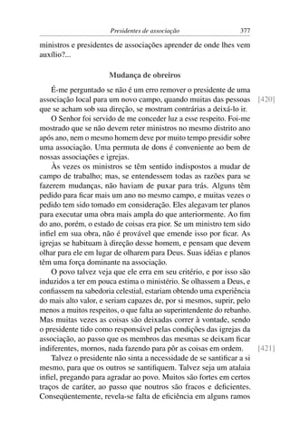Presidentes de associação                377

ministros e presidentes de associações aprender de onde lhes vem
auxílio?...

                     Mudança de obreiros
    É-me perguntado se não é um erro remover o presidente de uma
associação local para um novo campo, quando muitas das pessoas [420]
que se acham sob sua direção, se mostram contrárias a deixá-lo ir.
    O Senhor foi servido de me conceder luz a esse respeito. Foi-me
mostrado que se não devem reter ministros no mesmo distrito ano
após ano, nem o mesmo homem deve por muito tempo presidir sobre
uma associação. Uma permuta de dons é conveniente ao bem de
nossas associações e igrejas.
    Às vezes os ministros se têm sentido indispostos a mudar de
campo de trabalho; mas, se entendessem todas as razões para se
fazerem mudanças, não haviam de puxar para trás. Alguns têm
pedido para ﬁcar mais um ano no mesmo campo, e muitas vezes o
pedido tem sido tomado em consideração. Eles alegavam ter planos
para executar uma obra mais ampla do que anteriormente. Ao ﬁm
do ano, porém, o estado de coisas era pior. Se um ministro tem sido
inﬁel em sua obra, não é provável que emende isso por ﬁcar. As
igrejas se habituam à direção desse homem, e pensam que devem
olhar para ele em lugar de olharem para Deus. Suas idéias e planos
têm uma força dominante na associação.
    O povo talvez veja que ele erra em seu critério, e por isso são
induzidos a ter em pouca estima o ministério. Se olhassem a Deus, e
conﬁassem na sabedoria celestial, estariam obtendo uma experiência
do mais alto valor, e seriam capazes de, por si mesmos, suprir, pelo
menos a muitos respeitos, o que falta ao superintendente do rebanho.
Mas muitas vezes as coisas são deixadas correr à vontade, sendo
o presidente tido como responsável pelas condições das igrejas da
associação, ao passo que os membros das mesmas se deixam ﬁcar
indiferentes, mornos, nada fazendo para pôr as coisas em ordem.      [421]
    Talvez o presidente não sinta a necessidade de se santiﬁcar a si
mesmo, para que os outros se santiﬁquem. Talvez seja um atalaia
inﬁel, pregando para agradar ao povo. Muitos são fortes em certos
traços de caráter, ao passo que noutros são fracos e deﬁcientes.
Conseqüentemente, revela-se falta de eﬁciência em alguns ramos
 