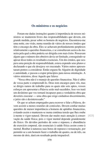 Os ministros e os negócios

    Foram-me dadas instruções quanto à importância de nossos mi-
nistros se manterem livres das responsabilidades que devem, em
grande medida, pesar sobre os homens de negócios. Encontrava-me
uma noite, em visão, numa reunião de vários de nossos irmãos que
têm o encargo da obra. Eles se achavam profundamente perplexos
relativamente a questões ﬁnanceiras, e se consultavam acerca da ma-
neira pela qual a obra poderia ser dirigida com mais êxito. Pensavam
alguns que o número dos obreiros devia ser limitado, conseguindo-se
apesar disso todos os resultados essenciais. Um dos irmãos, que ocu-
pava uma posição de responsabilidade, estava expondo seus planos e
declarando o que ele desejava ver executado. Vários outros apresen-
taram pontos a considerar. Então ergueu-Se Alguém de dignidade
e autoridade, e passou a expor princípios para nossa orientação. A
vários ministros, disse Aquele que falava:
    “Vossa obra não é o manejo de questões ﬁnanceiras. Não é sábio
de vossa parte o empreendê-lo. Deus tem encargos para vós, mas
se dirigis ramos de trabalho para os quais não sois aptos, vossos
esforços em apresentar a Palavra serão mal-sucedidos. Isso vos trará
um desânimo que vos tornará incapazes para a verdadeira obra que
deveríeis executar — uma obra que exige cuidadoso discernimento,
e juízo são e desinteressado.”
    Os que se acham empregados para escrever e falar a Palavra, de-
vem assistir a menos reuniões de comissões. Devem conﬁar muitas
questões de menor importância a homens de aptidões ﬁnanceiras,
evitando assim o manterem-se numa contínua tensão que lhes roube
à mente o vigor natural. Devem dar muito mais atenção à conser- [423]
vação da saúde física; pois o vigor mental depende grandemente
do físico. Os devidos períodos de sono e repouso, e abundância
de exercício corporal, são essenciais à saúde física assim como à
mental. Roubar à natureza suas horas de repouso e restauração, por
permitir-se a um homem fazer o trabalho de quatro, ou de três, ou
mesmo de dois, dará em resultado perda irreparável.
                             379
 