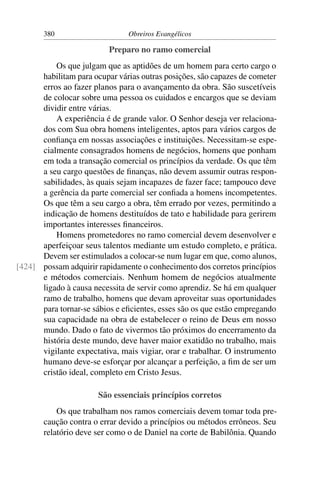 380                     Obreiros Evangélicos

                          Preparo no ramo comercial
          Os que julgam que as aptidões de um homem para certo cargo o
      habilitam para ocupar várias outras posições, são capazes de cometer
      erros ao fazer planos para o avançamento da obra. São suscetíveis
      de colocar sobre uma pessoa os cuidados e encargos que se deviam
      dividir entre várias.
          A experiência é de grande valor. O Senhor deseja ver relaciona-
      dos com Sua obra homens inteligentes, aptos para vários cargos de
      conﬁança em nossas associações e instituições. Necessitam-se espe-
      cialmente consagrados homens de negócios, homens que ponham
      em toda a transação comercial os princípios da verdade. Os que têm
      a seu cargo questões de ﬁnanças, não devem assumir outras respon-
      sabilidades, às quais sejam incapazes de fazer face; tampouco deve
      a gerência da parte comercial ser conﬁada a homens incompetentes.
      Os que têm a seu cargo a obra, têm errado por vezes, permitindo a
      indicação de homens destituídos de tato e habilidade para gerirem
      importantes interesses ﬁnanceiros.
          Homens prometedores no ramo comercial devem desenvolver e
      aperfeiçoar seus talentos mediante um estudo completo, e prática.
      Devem ser estimulados a colocar-se num lugar em que, como alunos,
[424] possam adquirir rapidamente o conhecimento dos corretos princípios
      e métodos comerciais. Nenhum homem de negócios atualmente
      ligado à causa necessita de servir como aprendiz. Se há em qualquer
      ramo de trabalho, homens que devam aproveitar suas oportunidades
      para tornar-se sábios e eﬁcientes, esses são os que estão empregando
      sua capacidade na obra de estabelecer o reino de Deus em nosso
      mundo. Dado o fato de vivermos tão próximos do encerramento da
      história deste mundo, deve haver maior exatidão no trabalho, mais
      vigilante expectativa, mais vigiar, orar e trabalhar. O instrumento
      humano deve-se esforçar por alcançar a perfeição, a ﬁm de ser um
      cristão ideal, completo em Cristo Jesus.

                       São essenciais princípios corretos
           Os que trabalham nos ramos comerciais devem tomar toda pre-
       caução contra o errar devido a princípios ou métodos errôneos. Seu
       relatório deve ser como o de Daniel na corte de Babilônia. Quando
 