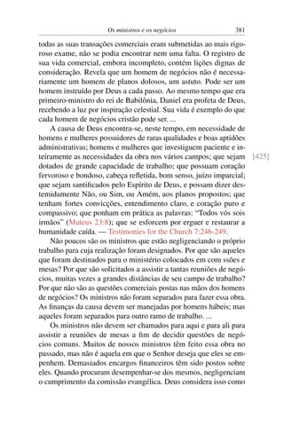 Os ministros e os negócios            381

todas as suas transações comerciais eram submetidas ao mais rigo-
roso exame, não se podia encontrar nem uma falta. O registro de
sua vida comercial, embora incompleto, contém lições dignas de
consideração. Revela que um homem de negócios não é necessa-
riamente um homem de planos dolosos, um astuto. Pode ser um
homem instruído por Deus a cada passo. Ao mesmo tempo que era
primeiro-ministro do rei de Babilônia, Daniel era profeta de Deus,
recebendo a luz por inspiração celestial. Sua vida é exemplo do que
cada homem de negócios cristão pode ser. ...
    A causa de Deus encontra-se, neste tempo, em necessidade de
homens e mulheres possuidores de raras qualidades e boas aptidões
administrativas; homens e mulheres que investiguem paciente e in-
teiramente as necessidades da obra nos vários campos; que sejam [425]
dotados de grande capacidade de trabalho; que possuam coração
fervoroso e bondoso, cabeça reﬂetida, bom senso, juízo imparcial;
que sejam santiﬁcados pelo Espírito de Deus, e possam dizer des-
temidamente Não, ou Sim, ou Amém, aos planos propostos; que
tenham fortes convicções, entendimento claro, e coração puro e
compassivo; que ponham em prática as palavras: “Todos vós sois
irmãos” (Mateus 23:8); que se esforcem por erguer e restaurar a
humanidade caída. — Testimonies for the Church 7:246-249.
    Não poucos são os ministros que estão negligenciando o próprio
trabalho para cuja realização foram designados. Por que são aqueles
que foram destinados para o ministério colocados em com ssões e
mesas? Por que são solicitados a assistir a tantas reuniões de negó-
cios, muitas vezes a grandes distâncias de seu campo de trabalho?
Por que não são as questões comerciais postas nas mãos dos homens
de negócios? Os ministros não foram separados para fazer essa obra.
As ﬁnanças da causa devem ser manejadas por homens hábeis; mas
aqueles foram separados para outro ramo de trabalho. ...
    Os ministros não devem ser chamados para aqui e para ali para
assistir a reuniões de mesas a ﬁm de decidir questões de negó-
cios comuns. Muitos de nossos ministros têm feito essa obra no
passado, mas não é aquela em que o Senhor deseja que eles se em-
penhem. Demasiados encargos ﬁnanceiros têm sido postos sobre
eles. Quando procuram desempenhar-se dos mesmos, negligenciam
o cumprimento da comissão evangélica. Deus considera isso como
 