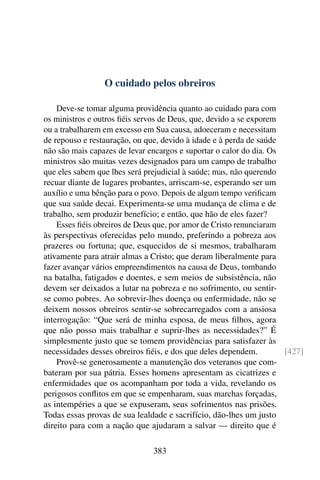 O cuidado pelos obreiros

    Deve-se tomar alguma providência quanto ao cuidado para com
os ministros e outros ﬁéis servos de Deus, que, devido a se exporem
ou a trabalharem em excesso em Sua causa, adoeceram e necessitam
de repouso e restauração, ou que, devido à idade e à perda de saúde
não são mais capazes de levar encargos e suportar o calor do dia. Os
ministros são muitas vezes designados para um campo de trabalho
que eles sabem que lhes será prejudicial à saúde; mas, não querendo
recuar diante de lugares probantes, arriscam-se, esperando ser um
auxílio e uma bênção para o povo. Depois de algum tempo veriﬁcam
que sua saúde decai. Experimenta-se uma mudança de clima e de
trabalho, sem produzir benefício; e então, que hão de eles fazer?
    Esses ﬁéis obreiros de Deus que, por amor de Cristo renunciaram
às perspectivas oferecidas pelo mundo, preferindo a pobreza aos
prazeres ou fortuna; que, esquecidos de si mesmos, trabalharam
ativamente para atrair almas a Cristo; que deram liberalmente para
fazer avançar vários empreendimentos na causa de Deus, tombando
na batalha, fatigados e doentes, e sem meios de subsistência, não
devem ser deixados a lutar na pobreza e no sofrimento, ou sentir-
se como pobres. Ao sobrevir-lhes doença ou enfermidade, não se
deixem nossos obreiros sentir-se sobrecarregados com a ansiosa
interrogação: “Que será de minha esposa, de meus ﬁlhos, agora
que não posso mais trabalhar e suprir-lhes as necessidades?” É
simplesmente justo que se tomem providências para satisfazer às
necessidades desses obreiros ﬁéis, e dos que deles dependem.         [427]
    Provê-se generosamente a manutenção dos veteranos que com-
bateram por sua pátria. Esses homens apresentam as cicatrizes e
enfermidades que os acompanham por toda a vida, revelando os
perigosos conﬂitos em que se empenharam, suas marchas forçadas,
as intempéries a que se expuseram, seus sofrimentos nas prisões.
Todas essas provas de sua lealdade e sacrifício, dão-lhes um justo
direito para com a nação que ajudaram a salvar — direito que é

                               383
 