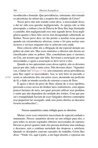 384                     Obreiros Evangélicos

      reconhecido e honrado. Que providências, entretanto, têm tomado
      os adventistas do sétimo dia a respeito dos soldados de Cristo?
          Nosso povo não tem sentido como deve, a necessidade disso,
      e daí ter sido essa questão negligenciada. As igrejas não se têm
      preocupado, e embora a luz da Palavra de Deus lhes haja iluminado
      o caminho, têm negligenciado esse mui sagrado dever. Essa negli-
      gência quanto a Seus ﬁéis servos tem desagradado sobremodo ao
      Senhor. Nosso povo deve ser tão pronto a auxiliar essas pessoas
      quando em circunstâncias adversas, como o foi para aceitar seus
      recursos e serviços enquanto elas se achavam com saúde.
          Deus colocou sobre nós a obrigação de dar especial atenção aos
      pobres de entre nós. Mas esses ministros e obreiros não devem ser
      classiﬁcados entre os pobres. Eles constituíram para si mesmos,
      no Céu, um tesouro que não falta. Serviram a associação em suas
      necessidades, e agora a associação os deve servir a eles.
          Quando se nos apresentam casos dessa espécie, não os devemos
      passar por alto, indo a outra coisa. Não devemos dizer: “Aquentai-
      vos, e fartai-vos” (Tiago 2:16), sem tomarmos ativas providências
      para lhes suprir as necessidades. Isso se tem feito no passado, e
[428] assim os adventistas têm, em certos casos, desonrado sua proﬁssão
      de fé, e dado ao mundo ocasião de censurar a causa de Deus.
          É agora o dever do povo de Deus afastar de si esse opróbrio,
      provendo a esses servos do Senhor lares confortáveis, com alguns
      poucos hectares de terra, nos quais possam cultivar seus produtos
      e sentir que não dependem da caridade dos irmãos. Com que pra-
      zer e tranqüilidade haviam de esses fatigados obreiros contemplar
      esse pequenino lar sossegado, onde seus justos direitos ao descanso
      fossem reconhecidos!...

               Nossos sanatórios como refúgio para os obreiros
           Muitas vezes esses ministros necessitam de especial cuidado e
       tratamento. Nossos sanatórios devem ser um refúgio para eles, e
       para todos os nossos esgotados obreiros necessitados de repouso.
       Devem-se prover quartos onde eles possam desfrutar uma mudança
       e descanso, sem a contínua ansiedade das despesas a satisfazer.
       Quando os discípulos estavam cansados do trabalho, Cristo lhes
       disse: “Vinde vós, aqui à parte, a um lugar deserto, e repousai um
 
