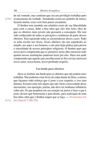 386                     Obreiros Evangélicos

      de má vontade, mas sentiram que era um privilégio trabalhar pelo
[430] avançamento da verdade. Atendendo assim aos pedidos de meios,
      ﬁcaram muitas vezes com bem pouco excedente.
          O Senhor tem mantido um relatório exato de sua liberalidade
      para com a causa. Sabe a boa obra que eles têm feito, obra de
      que os obreiros mais jovens não possuem a concepção. Ele tem
      sido conhecedor de todas as privações e renúncias da parte desses
      obreiros. Tem registrado todas as circunstâncias desses casos. Tudo
      se acha escrito nos livros. Esses obreiros são um espetáculo ao
      mundo, aos anjos e aos homens; e são uma lição prática para provar
      a sinceridade de nossos princípios religiosos. O Senhor quer que
      nosso povo compreenda que os pioneiros nesta obra merecem tudo
      quanto nossas instituições puderem fazer por eles. Deus nos pede
      compreender que aqueles que envelheceram ao Seu serviço merecem
      nosso amor, nossa honra, nosso profundo respeito.

                            Um fundo para obreiros
          Deve-se instituir um fundo para os obreiros que não podem mais
      trabalhar. Não podemos estar livres de culpa diante de Deus, a menos
      que façamos todo esforço que é justo a esse respeito, e isso sem
      demora. Existem entre nós alguns que não vêem a necessidade desse
      movimento; sua oposição, porém, não deve ter nenhuma inﬂuência
      sobre nós. Os que propõem em seu coração ser justos e fazer o que é
      justo, devem agir ﬁrmemente e para diante, para realização de uma
      boa obra; obra que o Senhor requer que se faça. — Testimonies for
[431] the Church 7:290-294.
 
