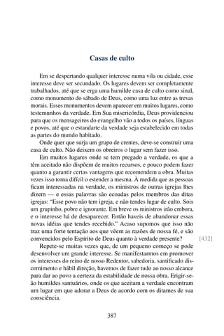 Casas de culto

    Em se despertando qualquer interesse numa vila ou cidade, esse
interesse deve ser secundado. Os lugares devem ser completamente
trabalhados, até que se erga uma humilde casa de culto como sinal,
como monumento do sábado de Deus, como uma luz entre as trevas
morais. Esses monumentos devem aparecer em muitos lugares, como
testemunhos da verdade. Em Sua misericórdia, Deus providenciou
para que os mensageiros do evangelho vão a todos os países, línguas
e povos, até que o estandarte da verdade seja estabelecido em todas
as partes do mundo habitado.
    Onde quer que surja um grupo de crentes, deve-se construir uma
casa de culto. Não deixem os obreiros o lugar sem fazer isso.
    Em muitos lugares onde se tem pregado a verdade, os que a
têm aceitado não dispõem de muitos recursos, e pouco podem fazer
quanto a garantir certas vantagens que recomendem a obra. Muitas
vezes isso torna difícil o estender a mesma. À medida que as pessoas
ﬁcam interessadas na verdade, os ministros de outras igrejas lhes
dizem — e essas palavras são ecoadas pelos membros das ditas
igrejas: “Esse povo não tem igreja, e não tendes lugar de culto. Sois
um grupinho, pobre e ignorante. Em breve os ministros irão embora,
e o interesse há de desaparecer. Então haveis de abandonar essas
novas idéias que tendes recebido.” Acaso supomos que isso não
traz uma forte tentação aos que vêem as razões de nossa fé, e são
convencidos pelo Espírito de Deus quanto à verdade presente?          [432]
    Repete-se muitas vezes que, de um pequeno começo se pode
desenvolver um grande interesse. Se manifestarmos em promover
os interesses do reino de nosso Redentor, sabedoria, santiﬁcado dis-
cernimento e hábil direção, havemos de fazer tudo ao nosso alcance
para dar ao povo a certeza da estabilidade de nossa obra. Erigir-se-
ão humildes santuários, onde os que aceitam a verdade encontram
um lugar em que adorar a Deus de acordo com os ditames de sua
consciência.

                               387
 