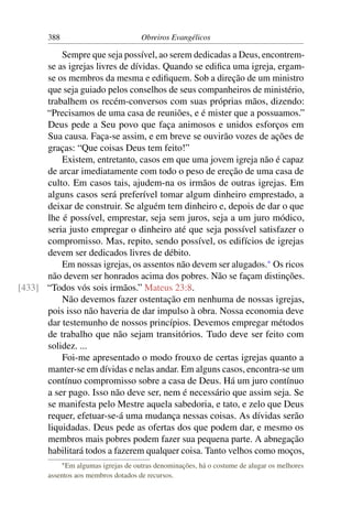 388                           Obreiros Evangélicos

          Sempre que seja possível, ao serem dedicadas a Deus, encontrem-
      se as igrejas livres de dívidas. Quando se ediﬁca uma igreja, ergam-
      se os membros da mesma e ediﬁquem. Sob a direção de um ministro
      que seja guiado pelos conselhos de seus companheiros de ministério,
      trabalhem os recém-conversos com suas próprias mãos, dizendo:
      “Precisamos de uma casa de reuniões, e é mister que a possuamos.”
      Deus pede a Seu povo que faça animosos e unidos esforços em
      Sua causa. Faça-se assim, e em breve se ouvirão vozes de ações de
      graças: “Que coisas Deus tem feito!”
          Existem, entretanto, casos em que uma jovem igreja não é capaz
      de arcar imediatamente com todo o peso de ereção de uma casa de
      culto. Em casos tais, ajudem-na os irmãos de outras igrejas. Em
      alguns casos será preferível tomar algum dinheiro emprestado, a
      deixar de construir. Se alguém tem dinheiro e, depois de dar o que
      lhe é possível, emprestar, seja sem juros, seja a um juro módico,
      seria justo empregar o dinheiro até que seja possível satisfazer o
      compromisso. Mas, repito, sendo possível, os edifícios de igrejas
      devem ser dedicados livres de débito.
          Em nossas igrejas, os assentos não devem ser alugados.* Os ricos
      não devem ser honrados acima dos pobres. Não se façam distinções.
[433] “Todos vós sois irmãos.” Mateus 23:8.
          Não devemos fazer ostentação em nenhuma de nossas igrejas,
      pois isso não haveria de dar impulso à obra. Nossa economia deve
      dar testemunho de nossos princípios. Devemos empregar métodos
      de trabalho que não sejam transitórios. Tudo deve ser feito com
      solidez. ...
          Foi-me apresentado o modo frouxo de certas igrejas quanto a
      manter-se em dívidas e nelas andar. Em alguns casos, encontra-se um
      contínuo compromisso sobre a casa de Deus. Há um juro contínuo
      a ser pago. Isso não deve ser, nem é necessário que assim seja. Se
      se manifesta pelo Mestre aquela sabedoria, e tato, e zelo que Deus
      requer, efetuar-se-á uma mudança nessas coisas. As dívidas serão
      liquidadas. Deus pede as ofertas dos que podem dar, e mesmo os
      membros mais pobres podem fazer sua pequena parte. A abnegação
      habilitará todos a fazerem qualquer coisa. Tanto velhos como moços,
             * Emalgumas igrejas de outras denominações, há o costume de alugar os melhores
       assentos aos membros dotados de recursos.
 