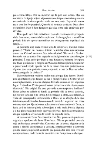 Casas de culto                    389

pais como ﬁlhos, têm de mostrar sua fé por suas obras. Que os
membros da igreja sejam vigorosamente impressionados quanto à
necessidade de desempenhar cada um sua parte. Faça cada um o
mais que lhe for possível. Quando há vontade de fazer, Deus abre
o caminho. Não é Seu desígnio que Sua obra seja entravada por
dívidas.
    Deus pede sacrifício individual. Isso não trará somente prosperi-
dade ﬁnanceira, mas também espiritual. A abnegação e o sacrifício
próprio hão de operar maravilhas no avançamento espiritual da
igreja. ...
    A pergunta que cada cristão tem de dirigir a si mesmo como
prova, é: “Tenho eu, no mais íntimo de minha alma, um supremo
amor por Cristo? Amo eu Seu tabernáculo? Não será o Senhor
honrado por eu tornar Sua sagrada instituição minha consideração [434]
primeira? É meu amor por Deus e meu Redentor, bastante forte para
me levar a renunciar o próprio eu? Quando tentado para me entregar
a prazer ou diversão egoísta hei de eu dizer: Não, não gastarei coisa
alguma para meu próprio prazer, enquanto a casa de Deus se achar
sobrecarregada de dívidas?”
    Nosso Redentor reclama muito mais do que Lhe damos. O pró-
prio eu interpõe seus desejos de ser o primeiro; mas o Senhor exige
o coração inteiro, a inteira afeição. Ele não entrará aí em segundo
lugar. E não deve Cristo possuir nossa primeira e mais elevada con-
sideração? Não exigirá Ele essa prova de nosso respeito e lealdade?
Essas coisas se acham no fundo da própria vida de nosso coração,
no círculo familiar e na igreja. Se o coração, a alma, as energias, a
vida são consagrados inteiramente a Deus, se as afeições Lhe são
inteiramente dedicadas, haveremos de torná-Lo supremo em todo
o nosso serviço. Quando nos acharmos em harmonia com Deus, a
idéia de Sua honra e glória sobrepujará a tudo mais. Pessoa alguma
é a Ele preferida em nossas dádivas e ofertas. Temos a consciência
do que signiﬁca ser sócios de Cristo na sagrada ﬁrma.
    A casa onde Deus Se encontra com Seu povo será querida e
sagrada a qualquer de Seus ﬁlhos leais. Não se permitirá que ela
seja embaraçada com dívidas. Consentir em tal coisa, aﬁgurar-se-ia
quase o mesmo que negardes a vossa fé. Estareis prontos a fazer um
grande sacrifício pessoal, contanto que possais ter uma casa livre de
compromissos, onde Deus Se encontre com Seu povo e o abençoe.
 