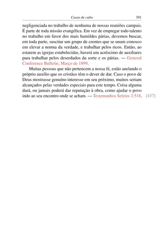 Casas de culto                    391

negligenciada no trabalho de nenhuma de nossas reuniões campais.
É parte de toda missão evangélica. Em vez de empregar todo talento
no trabalho em favor dos mais humildes párias, devemos buscar,
em toda parte, suscitar um grupo de crentes que se unam conosco
em elevar a norma da verdade, e trabalhar pelos ricos. Então, ao
estarem as igrejas estabelecidas, haverá um acréscimo de auxiliares
para trabalhar pelos deserdados da sorte e os párias. — General
Conference Bulletin, Março de 1899.
    Muitas pessoas que não pertencem a nossa fé, estão anelando o
próprio auxílio que os cristãos têm o dever de dar. Caso o povo de
Deus mostrasse genuíno interesse em seu próximo, muitos seriam
alcançados pelas verdades especiais para este tempo. Coisa alguma
dará, ou jamais poderá dar reputação à obra, como ajudar o povo
indo ao seu encontro onde se acham. — Testemunhos Seletos 2:518. [437]
 
