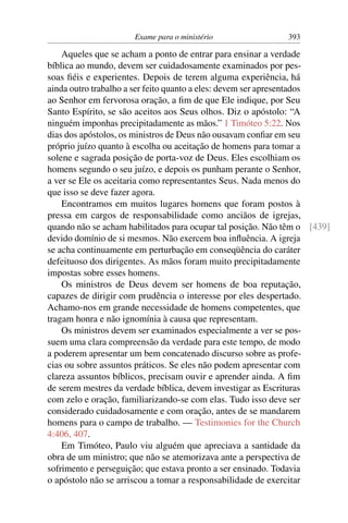 Exame para o ministério                393

    Aqueles que se acham a ponto de entrar para ensinar a verdade
bíblica ao mundo, devem ser cuidadosamente examinados por pes-
soas ﬁéis e experientes. Depois de terem alguma experiência, há
ainda outro trabalho a ser feito quanto a eles: devem ser apresentados
ao Senhor em fervorosa oração, a ﬁm de que Ele indique, por Seu
Santo Espírito, se são aceitos aos Seus olhos. Diz o apóstolo: “A
ninguém imponhas precipitadamente as mãos.” 1 Timóteo 5:22. Nos
dias dos apóstolos, os ministros de Deus não ousavam conﬁar em seu
próprio juízo quanto à escolha ou aceitação de homens para tomar a
solene e sagrada posição de porta-voz de Deus. Eles escolhiam os
homens segundo o seu juízo, e depois os punham perante o Senhor,
a ver se Ele os aceitaria como representantes Seus. Nada menos do
que isso se deve fazer agora.
    Encontramos em muitos lugares homens que foram postos à
pressa em cargos de responsabilidade como anciãos de igrejas,
quando não se acham habilitados para ocupar tal posição. Não têm o [439]
devido domínio de si mesmos. Não exercem boa inﬂuência. A igreja
se acha continuamente em perturbação em conseqüência do caráter
defeituoso dos dirigentes. As mãos foram muito precipitadamente
impostas sobre esses homens.
    Os ministros de Deus devem ser homens de boa reputação,
capazes de dirigir com prudência o interesse por eles despertado.
Achamo-nos em grande necessidade de homens competentes, que
tragam honra e não ignomínia à causa que representam.
    Os ministros devem ser examinados especialmente a ver se pos-
suem uma clara compreensão da verdade para este tempo, de modo
a poderem apresentar um bem concatenado discurso sobre as profe-
cias ou sobre assuntos práticos. Se eles não podem apresentar com
clareza assuntos bíblicos, precisam ouvir e aprender ainda. A ﬁm
de serem mestres da verdade bíblica, devem investigar as Escrituras
com zelo e oração, familiarizando-se com elas. Tudo isso deve ser
considerado cuidadosamente e com oração, antes de se mandarem
homens para o campo de trabalho. — Testimonies for the Church
4:406, 407.
    Em Timóteo, Paulo viu alguém que apreciava a santidade da
obra de um ministro; que não se atemorizava ante a perspectiva de
sofrimento e perseguição; que estava pronto a ser ensinado. Todavia
o apóstolo não se arriscou a tomar a responsabilidade de exercitar
 