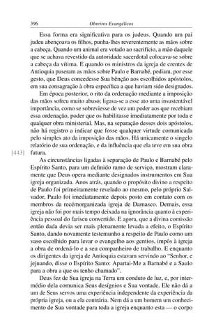 396                     Obreiros Evangélicos

          Essa forma era signiﬁcativa para os judeus. Quando um pai
      judeu abençoava os ﬁlhos, punha-lhes reverentemente as mãos sobre
      a cabeça. Quando um animal era votado ao sacrifício, a mão daquele
      que se achava revestido da autoridade sacerdotal colocava-se sobre
      a cabeça da vítima. E quando os ministros da igreja de crentes de
      Antioquia puseram as mãos sobre Paulo e Barnabé, pediam, por esse
      gesto, que Deus concedesse Sua bênção aos escolhidos apóstolos,
      em sua consagração à obra especíﬁca a que haviam sido designados.
          Em época posterior, o rito da ordenação mediante a imposição
      das mãos sofreu muito abuso; ligava-se a esse ato uma insustentável
      importância, como se sobreviesse de vez um poder aos que recebiam
      essa ordenação, poder que os habilitasse imediatamente por toda e
      qualquer obra ministerial. Mas, na separação desses dois apóstolos,
      não há registro a indicar que fosse qualquer virtude comunicada
      pelo simples ato da imposição das mãos. Há unicamente o singelo
      relatório de sua ordenação, e da inﬂuência que ela teve em sua obra
[443] futura.
          As circunstâncias ligadas à separação de Paulo e Barnabé pelo
      Espírito Santo, para um deﬁnido ramo de serviço, mostram clara-
      mente que Deus opera mediante designados instrumentos em Sua
      igreja organizada. Anos atrás, quando o propósito divino a respeito
      de Paulo foi primeiramente revelado ao mesmo, pelo próprio Sal-
      vador, Paulo foi imediatamente depois posto em contato com os
      membros da recémorganizada igreja de Damasco. Demais, essa
      igreja não foi por mais tempo deixada na ignorância quanto à experi-
      ência pessoal do fariseu convertido. E agora, que a divina comissão
      então dada devia ser mais plenamente levada a efeito, o Espírito
      Santo, dando novamente testemunho a respeito de Paulo como um
      vaso escolhido para levar o evangelho aos gentios, impôs à igreja
      a obra de ordená-lo e a seu companheiro de trabalho. E enquanto
      os dirigentes da igreja de Antioquia estavam servindo ao “Senhor, e
      jejuando, disse o Espírito Santo: Apartai-Me a Barnabé e a Saulo
      para a obra a que os tenho chamado”.
          Deus fez de Sua igreja na Terra um conduto de luz, e, por inter-
      médio dela comunica Seus desígnios e Sua vontade. Ele não dá a
      um de Seus servos uma experiência independente da experiência da
      própria igreja, ou a ela contrária. Nem dá a um homem um conheci-
      mento de Sua vontade para toda a igreja enquanto esta — o corpo
 