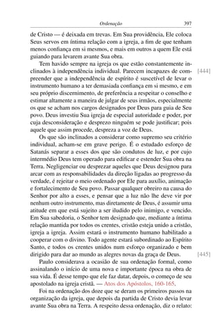 Ordenação                          397

de Cristo — é deixada em trevas. Em Sua providência, Ele coloca
Seus servos em íntima relação com a igreja, a ﬁm de que tenham
menos conﬁança em si mesmos, e mais em outros a quem Ele está
guiando para levarem avante Sua obra.
    Tem havido sempre na igreja os que estão constantemente in-
clinados à independência individual. Parecem incapazes de com- [444]
preender que a independência de espírito é suscetível de levar o
instrumento humano a ter demasiada conﬁança em si mesmo, e em
seu próprio discernimento, de preferência a respeitar o conselho e
estimar altamente a maneira de julgar de seus irmãos, especialmente
os que se acham nos cargos designados por Deus para guia de Seu
povo. Deus investiu Sua igreja de especial autoridade e poder, por
cuja desconsideração e desprezo ninguém se pode justiﬁcar; pois
aquele que assim procede, despreza a voz de Deus.
    Os que são inclinados a considerar como supremo seu critério
individual, acham-se em grave perigo. É o estudado esforço de
Satanás separar a esses dos que são condutos de luz, e por cujo
intermédio Deus tem operado para ediﬁcar e estender Sua obra na
Terra. Negligenciar ou desprezar aqueles que Deus designou para
arcar com as responsabilidades da direção ligadas ao progresso da
verdade, é rejeitar o meio ordenado por Ele para auxílio, animação
e fortalecimento de Seu povo. Passar qualquer obreiro na causa do
Senhor por alto a esses, e pensar que a luz não lhe deve vir por
nenhum outro instrumento, mas diretamente de Deus, é assumir uma
atitude em que está sujeito a ser iludido pelo inimigo, e vencido.
Em Sua sabedoria, o Senhor tem designado que, mediante a íntima
relação mantida por todos os crentes, cristão esteja unido a cristão,
igreja a igreja. Assim estará o instrumento humano habilitado a
cooperar com o divino. Todo agente estará subordinado ao Espírito
Santo, e todos os crentes unidos num esforço organizado e bem
dirigido para dar ao mundo as alegres novas da graça de Deus.         [445]
    Paulo considerava a ocasião de sua ordenação formal, como
assinalando o início de uma nova e importante época na obra de
sua vida. É desse tempo que ele faz datar, depois, o começo de seu
apostolado na igreja cristã. — Atos dos Apóstolos, 160-165.
    Foi na ordenação dos doze que se deram os primeiros passos na
organização da igreja, que depois da partida de Cristo devia levar
avante Sua obra na Terra. A respeito dessa ordenação, diz o relato:
 