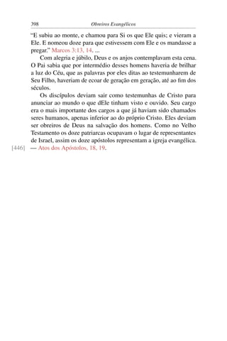 398                     Obreiros Evangélicos

      “E subiu ao monte, e chamou para Si os que Ele quis; e vieram a
      Ele. E nomeou doze para que estivessem com Ele e os mandasse a
      pregar.” Marcos 3:13, 14. ...
          Com alegria e júbilo, Deus e os anjos contemplavam esta cena.
      O Pai sabia que por intermédio desses homens haveria de brilhar
      a luz do Céu, que as palavras por eles ditas ao testemunharem de
      Seu Filho, haveriam de ecoar de geração em geração, até ao ﬁm dos
      séculos.
          Os discípulos deviam sair como testemunhas de Cristo para
      anunciar ao mundo o que dEle tinham visto e ouvido. Seu cargo
      era o mais importante dos cargos a que já haviam sido chamados
      seres humanos, apenas inferior ao do próprio Cristo. Eles deviam
      ser obreiros de Deus na salvação dos homens. Como no Velho
      Testamento os doze patriarcas ocupavam o lugar de representantes
      de Israel, assim os doze apóstolos representam a igreja evangélica.
[446] — Atos dos Apóstolos, 18, 19.
 