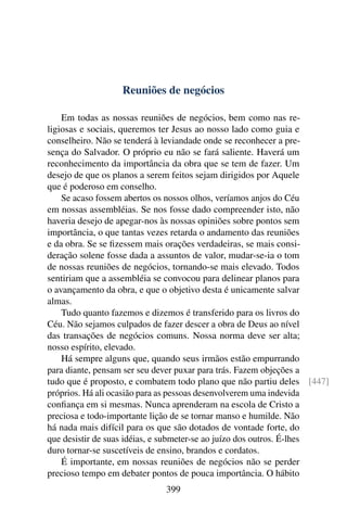 Reuniões de negócios

    Em todas as nossas reuniões de negócios, bem como nas re-
ligiosas e sociais, queremos ter Jesus ao nosso lado como guia e
conselheiro. Não se tenderá à leviandade onde se reconhecer a pre-
sença do Salvador. O próprio eu não se fará saliente. Haverá um
reconhecimento da importância da obra que se tem de fazer. Um
desejo de que os planos a serem feitos sejam dirigidos por Aquele
que é poderoso em conselho.
    Se acaso fossem abertos os nossos olhos, veríamos anjos do Céu
em nossas assembléias. Se nos fosse dado compreender isto, não
haveria desejo de apegar-nos às nossas opiniões sobre pontos sem
importância, o que tantas vezes retarda o andamento das reuniões
e da obra. Se se ﬁzessem mais orações verdadeiras, se mais consi-
deração solene fosse dada a assuntos de valor, mudar-se-ia o tom
de nossas reuniões de negócios, tornando-se mais elevado. Todos
sentiriam que a assembléia se convocou para delinear planos para
o avançamento da obra, e que o objetivo desta é unicamente salvar
almas.
    Tudo quanto fazemos e dizemos é transferido para os livros do
Céu. Não sejamos culpados de fazer descer a obra de Deus ao nível
das transações de negócios comuns. Nossa norma deve ser alta;
nosso espírito, elevado.
    Há sempre alguns que, quando seus irmãos estão empurrando
para diante, pensam ser seu dever puxar para trás. Fazem objeções a
tudo que é proposto, e combatem todo plano que não partiu deles [447]
próprios. Há ali ocasião para as pessoas desenvolverem uma indevida
conﬁança em si mesmas. Nunca aprenderam na escola de Cristo a
preciosa e todo-importante lição de se tornar manso e humilde. Não
há nada mais difícil para os que são dotados de vontade forte, do
que desistir de suas idéias, e submeter-se ao juízo dos outros. É-lhes
duro tornar-se suscetíveis de ensino, brandos e cordatos.
    É importante, em nossas reuniões de negócios não se perder
precioso tempo em debater pontos de pouca importância. O hábito
                             399
 