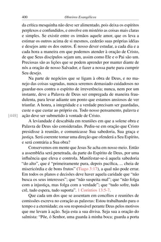 400                      Obreiros Evangélicos

      da crítica mesquinha não deve ser alimentado, pois deixa os espíritos
      perplexos e confundidos, e envolve em mistério as coisas mais claras
      e simples. Se existir entre os irmãos aquele amor, que os leva a
      estimar os outros acima de si mesmos, cederão suas próprias idéias
      e desejos ante os dos outros. É nosso dever estudar, a cada dia e a
      cada hora a maneira em que podemos atender à oração de Cristo,
      de que Seus discípulos sejam um, assim como Ele e o Pai são um.
      Preciosas são as lições que se podem aprender por manter diante de
      nós a oração de nosso Salvador, e fazer a nossa parte para cumprir
      Seu desejo.
          Na parte de negócios que se ligam à obra de Deus, e no ma-
      nejo das coisas sagradas, nunca seremos demasiado cuidadosos no
      guardar-nos contra o espírito de irreverência; nunca, nem por um
      instante, deve a Palavra de Deus ser empregada de maneira frau-
      dulenta, para levar adiante um ponto que estamos ansiosos de ver
      triunfar. A honra, a integridade e a verdade precisam ser guardadas,
      custe o que custar ao próprio eu. Todo nosso pensamento, palavra e
[448] ação deve ser submetido à vontade de Cristo.
          A leviandade é descabida em reuniões em que a solene obra e
      Palavra de Deus são consideradas. Pediu-se em oração que Cristo
      presidisse à reunião, e comunicasse Sua sabedoria, Sua graça e
      justiça. Será coerente tomar uma direção que ofenderá a Seu Espírito,
      e será contrária a Sua obra?
          Conservemos em mente que Jesus Se acha em nosso meio. Então
      a assembléia será penetrada, da parte do Espírito de Deus, por uma
      inﬂuência que eleva e controla. Manifestar-se-á aquela sabedoria
      “do alto”, que é “primeiramente pura, depois pacíﬁca, ... cheia de
      misericórdia e de bons frutos” (Tiago 3:17), a qual não pode errar.
      Em todos os planos e decisões deve haver aquela caridade que “não
      busca os seus interesses”; que “não suspeita mal”; que “não folga
      com a injustiça, mas folga com a verdade”; que “tudo sofre, tudo
      crê, tudo espera, tudo suporta”. 1 Coríntios 13:5-7.
          Que cada um dos que se assentam em concílios e reuniões de
      comissões escreva no coração as palavras: Estou trabalhando para o
      tempo e a eternidade; eu sou responsável perante Deus pelos motivos
      que me levam à ação. Seja esta a sua divisa. Seja sua a oração do
      salmista: “Põe, ó Senhor, uma guarda à minha boca; guarda a porta
 