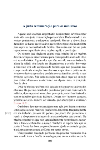 A justa remuneração para os ministros

          Aqueles que se acham empenhados no ministério devem receber
      nesta vida uma justa remuneração por seu labor. Dedicam todo o seu
      tempo, pensamento e esforço ao serviço do Mestre; e não está nos
      desígnios de Deus que o salário que se lhes paga seja insuﬁciente
      para suprir as necessidades da família. O ministro que faz sua parte
      segundo sua capacidade, deve receber aquilo a que faz jus.
          Os homens que decidem quanto cada obreiro há de receber,
      devem esforçar-se sinceramente para corresponder à idéia de Deus
      em suas decisões. Alguns dos que têm servido em comissões de
      ajuste de salário têm faltado em discernimento e critério. Por vezes
      a comissão tem sido composta de homens que não possuíam real
      compreensão da situação dos obreiros, e que têm repetidamente
      levado verdadeira opressão e penúria a certas famílias, devido a suas
      errôneas decisões. Sua administração tem dado lugar ao inimigo
      para tentar e desanimar os obreiros e, em alguns casos, os tem posto
      fora da obra.
          Deve-se mostrar escrupuloso cuidado no ajustar os salários dos
      obreiros. Os que são escolhidos para tomar parte nas comissões de
      salários, devem possuir uma clara percepção, estar familiarizados
      com o trabalho que estão fazendo. Devem ser “homens capazes,
      tementes a Deus, homens de verdade, que aborreçam a avareza”.
      Êxodo 18:21.
          O ministro deve ter certa margem para agir, pois fazem-se muitas
      solicitações a seus recursos ﬁnanceiros. Encontra freqüentemente
[450] em seu trabalho, pessoas tão pobres, que pouco têm para comer e
      vestir, e não possuem as necessárias acomodações para dormir. Ele
      precisa socorrer os que são verdadeiramente necessitados, saciar-
      lhes a fome e cobrir-lhes a nudez. Também se espera dele que se
      ponha à frente dos bons empreendimentos, ajude a construir igrejas,
      e a fazer avançar a causa de Deus em outras terras.
          O missionário escolhido por Deus não pode ter residência ﬁxa,
      mas tem de levar a família de um lugar para outro, muitas vezes de
                                       402
 