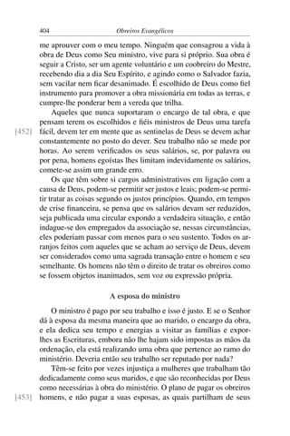 404                     Obreiros Evangélicos

      me aprouver com o meu tempo. Ninguém que consagrou a vida à
      obra de Deus como Seu ministro, vive para si próprio. Sua obra é
      seguir a Cristo, ser um agente voluntário e um coobreiro do Mestre,
      recebendo dia a dia Seu Espírito, e agindo como o Salvador fazia,
      sem vacilar nem ﬁcar desanimado. É escolhido de Deus como ﬁel
      instrumento para promover a obra missionária em todas as terras, e
      cumpre-lhe ponderar bem a vereda que trilha.
           Aqueles que nunca suportaram o encargo de tal obra, e que
      pensam terem os escolhidos e ﬁéis ministros de Deus uma tarefa
[452] fácil, devem ter em mente que as sentinelas de Deus se devem achar
      constantemente no posto do dever. Seu trabalho não se mede por
      horas. Ao serem veriﬁcados os seus salários, se, por palavra ou
      por pena, homens egoístas lhes limitam indevidamente os salários,
      comete-se assim um grande erro.
           Os que têm sobre si cargos administrativos em ligação com a
      causa de Deus, podem-se permitir ser justos e leais; podem-se permi-
      tir tratar as coisas segundo os justos princípios. Quando, em tempos
      de crise ﬁnanceira, se pensa que os salários devam ser reduzidos,
      seja publicada uma circular expondo a verdadeira situação, e então
      indague-se dos empregados da associação se, nessas circunstâncias,
      eles poderiam passar com menos para o seu sustento. Todos os ar-
      ranjos feitos com aqueles que se acham ao serviço de Deus, devem
      ser considerados como uma sagrada transação entre o homem e seu
      semelhante. Os homens não têm o direito de tratar os obreiros como
      se fossem objetos inanimados, sem voz ou expressão própria.

                             A esposa do ministro
          O ministro é pago por seu trabalho e isso é justo. E se o Senhor
      dá à esposa da mesma maneira que ao marido, o encargo da obra,
      e ela dedica seu tempo e energias a visitar as famílias e expor-
      lhes as Escrituras, embora não lhe hajam sido impostas as mãos da
      ordenação, ela está realizando uma obra que pertence ao ramo do
      ministério. Deveria então seu trabalho ser reputado por nada?
          Têm-se feito por vezes injustiça a mulheres que trabalham tão
      dedicadamente como seus maridos, e que são reconhecidas por Deus
      como necessárias à obra do ministério. O plano de pagar os obreiros
[453] homens, e não pagar a suas esposas, as quais partilham de seus
 