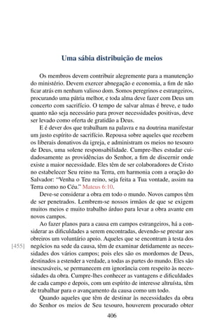 Uma sábia distribuição de meios

          Os membros devem contribuir alegremente para a manutenção
      do ministério. Devem exercer abnegação e economia, a ﬁm de não
      ﬁcar atrás em nenhum valioso dom. Somos peregrinos e estrangeiros,
      procurando uma pátria melhor, e toda alma deve fazer com Deus um
      concerto com sacrifício. O tempo de salvar almas é breve, e tudo
      quanto não seja necessário para prover necessidades positivas, deve
      ser levado como oferta de gratidão a Deus.
          E é dever dos que trabalham na palavra e na doutrina manifestar
      um justo espírito de sacrifício. Repousa sobre aqueles que recebem
      os liberais donativos da igreja, e administram os meios no tesouro
      de Deus, uma solene responsabilidade. Cumpre-lhes estudar cui-
      dadosamente as providências do Senhor, a ﬁm de discernir onde
      existe a maior necessidade. Eles têm de ser colaboradores de Cristo
      no estabelecer Seu reino na Terra, em harmonia com a oração do
      Salvador: “Venha o Teu reino, seja feita a Tua vontade, assim na
      Terra como no Céu.” Mateus 6:10.
          Deve-se considerar a obra em todo o mundo. Novos campos têm
      de ser penetrados. Lembrem-se nossos irmãos de que se exigem
      muitos meios e muito trabalho árduo para levar a obra avante em
      novos campos.
          Ao fazer planos para a causa em campos estrangeiros, há a con-
      siderar as diﬁculdades a serem encontradas, devendo-se prestar aos
      obreiros um voluntário apoio. Aqueles que se encontram à testa dos
[455] negócios na sede da causa, têm de examinar detidamente as neces-
      sidades dos vários campos; pois eles são os mordomos de Deus,
      destinados a estender a verdade, a todas as partes do mundo. Eles são
      inescusáveis, se permanecem em ignorância com respeito às neces-
      sidades da obra. Cumpre-lhes conhecer as vantagens e diﬁculdades
      de cada campo e depois, com um espírito de interesse altruísta, têm
      de trabalhar para o avançamento da causa como um todo.
          Quando aqueles que têm de destinar às necessidades da obra
      do Senhor os meios de Seu tesouro, houverem procurado obter
                                       406
 