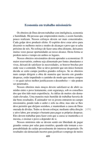 Economia em trabalho missionário

    Os obreiros de Deus devem trabalhar com inteligência, economia
e humildade. Há pessoas que empreendem muito, e assim fazendo,
pouco realizam. Nossos esforços devem ser mais concentrados.
Cada golpe deve produzir efeito. O espírito deve estar ativo para
discernir os melhores meios e modos de alcançar o povo que se acha
próximo de nós. No esforço de fazer uma obra distante, deixamos
muitas vezes passar oportunidades ao nosso alcance. Desta forma se
perdem meios e tempo em ambos os lugares.
    Nossos obreiros missionários devem aprender a economizar. O
maior reservatório, embora seja alimentado por fontes abundantes e
vivas, deixará de satisfazer às necessidades, se houver brechas por
onde vase o conteúdo. Não se deve permitir que um único homem
decida se certo campo justiﬁca grandes esforços. Se os obreiros
num campo dirigem a obra de maneira que incorra em grandes
despesas, estão impedindo o caminho de modo que outros campos
— os quais talvez melhor justiﬁcassem o desembolso — não podem
ser penetrados.
    Nossos obreiros mais moços devem satisfazer-se de abrir ca-
minho entre o povo lentamente, com segurança, sob os conselhos
dos que têm tido mais experiência. As idéias de muitos são dema-
siado elevadas. Uma maneira mais humilde de trabalhar haveria de
dar bons resultados. É animador ver os jovens entrarem no campo
missionário, pondo todo o ardor e zelo na obra; mas não se lhes
deve permitir que dirijam sozinhos, e mantenham a causa de Deus
onerada de dívidas. Todos se devem esforçar, mediante sábia direção [459]
e ativo labor, por arranjar o bastante para pagar as próprias despesas.
Eles devem trabalhar para fazer com que a causa se mantenha a si
mesma, e ensinar o povo a depender de si.
    Nossos ministros não se devem sentir em liberdade de pagar
grandes somas por salas para reuniões, quando não tomam a res-
ponsabilidade de cuidar pessoalmente do interesse despertado. Os
resultados são demasiado incertos para justiﬁcar o emprego de meios
                              409
 