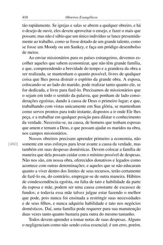410                      Obreiros Evangélicos

      tão rapidamente. Se igrejas e salas se abrem a qualquer obreiro, e há
      o desejo de ouvir, eles devem aproveitar o ensejo, e fazer o mais que
      possam; mas não é sábio que um único indivíduo se lance presumida-
      mente ao trabalho, como se fosse dotado de um grande talento, como
      se fosse um Moody ou um Sankey, e faça um pródigo desembolso
      de meios.
          Ao enviar missionários para os países estrangeiros, devemos es-
      colher aqueles que sabem economizar, que não têm grande família,
      e que, compreendendo a brevidade do tempo e a grandeza da obra a
      ser realizada, se mantenham o quanto possível, livres de qualquer
      coisa que lhes possa distrair o espírito da grande obra. A esposa,
      colocando-se ao lado do marido, pode realizar tanto quanto ele, se
      for dedicada, e livre para fazê-lo. Precisamos de missionários que
      o sejam em todo o sentido da palavra, que ponham de lado consi-
      derações egoístas, dando à causa de Deus o primeiro lugar; e que,
      trabalhando com vistas unicamente em Sua glória, se mantenham
      como servos prontos para todo instante, dispostos a ir onde Ele lhes
      peça, e a trabalhar em qualquer posição para dilatar o conhecimento
      da verdade. Necessita-se, na causa, de homens que tenham esposas
      que amem e temam a Deus, e que possam ajudar os maridos na obra,
      nos campos missionários.
          Nossos obreiros precisam aprender primeiro a economia, não
[460] somente em seus esforços para levar avante a causa da verdade, mas
      também em suas despesas domésticas. Devem colocar a família de
      maneira que dela possam cuidar com o mínimo possível de despesas.
      Não nos são, em nossa obra, oferecidos donativos e legados como
      acontece com outras denominações; e aqueles que se não educaram
      quanto a viver dentro dos limites de seus recursos, terão certamente
      de fazê-lo ou, do contrário, empregar-se de outra maneira. Hábitos
      de condescendência egoísta, ou falta de tato e habilidade da parte
      da esposa e mãe, podem ser uma causa constante de escassez de
      fundos; e todavia essa mãe talvez julgue estar fazendo o melhor
      que pode, pois nunca foi ensinada a restringir suas necessidades
      e de seus ﬁlhos, e nunca adquiriu habilidade e tato nos negócios
      domésticos. Daí, uma família pode requerer para sua manutenção
      duas vezes tanto quanto bastaria para outra do mesmo tamanho.
          Todos devem aprender a tomar notas de suas despesas. Alguns
      o negligenciam como não sendo coisa essencial; é um erro, porém.
 