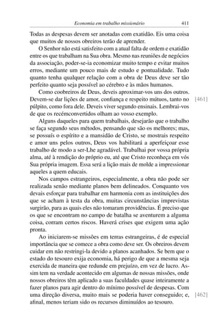 Economia em trabalho missionário           411

Todas as despesas devem ser anotadas com exatidão. Eis uma coisa
que muitos de nossos obreiros terão de aprender.
    O Senhor não está satisfeito com a atual falta de ordem e exatidão
entre os que trabalham na Sua obra. Mesmo nas reuniões de negócios
da associação, poder-se-ia economizar muito tempo e evitar muitos
erros, mediante um pouco mais de estudo e pontualidade. Tudo
quanto tenha qualquer relação com a obra de Deus deve ser tão
perfeito quanto seja possível ao cérebro e às mãos humanos.
    Como coobreiros de Deus, deveis aproximar-vos uns dos outros.
Devem-se dar lições de amor, conﬁança e respeito mútuos, tanto no [461]
púlpito, como fora dele. Deveis viver segundo ensinais. Lembrai-vos
de que os recémconvertidos olham ao vosso exemplo.
    Alguns daqueles para quem trabalhais, desejarão que o trabalho
se faça segundo seus métodos, pensando que são os melhores; mas,
se possuís o espírito e a mansidão de Cristo, se mostrais respeito
e amor uns pelos outros, Deus vos habilitará a aperfeiçoar esse
trabalho de modo a ser-Lhe agradável. Trabalhai por vossa própria
alma, até à rendição do próprio eu, até que Cristo reconheça em vós
Sua própria imagem. Essa será a lição mais de molde a impressionar
aqueles a quem educais.
    Nos campos estrangeiros, especialmente, a obra não pode ser
realizada senão mediante planos bem delineados. Conquanto vos
devais esforçar para trabalhar em harmonia com as instituições dos
que se acham à testa da obra, muitas circunstâncias imprevistas
surgirão, para as quais eles não tomaram providências. É preciso que
os que se encontram no campo de batalha se aventurem a alguma
coisa, corram certos riscos. Haverá crises que exigem uma ação
pronta.
    Ao iniciarem-se missões em terras estrangeiras, é de especial
importância que se comece a obra como deve ser. Os obreiros devem
cuidar em não restringi-la devido a planos acanhados. Se bem que o
estado do tesouro exija economia, há perigo de que a mesma seja
exercida de maneira que redunde em prejuízo, em vez de lucro. As-
sim tem na verdade acontecido em algumas de nossas missões, onde
nossos obreiros têm aplicado a suas faculdades quase inteiramente a
fazer planos para agir dentro do mínimo possível de despesas. Com
uma direção diversa, muito mais se poderia haver conseguido; e, [462]
aﬁnal, menos teriam sido os recursos diminuídos ao tesouro.
 