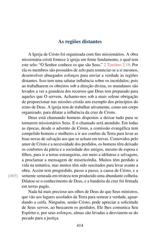 As regiões distantes

          A Igreja de Cristo foi organizada com ﬁns missionários. A obra
      missionária cristã fornece à igreja um ﬁrme fundamento, o qual tem
      este selo: “O Senhor conhece os que são Seus.” 2 Timóteo 2:19. Por
      ela os membros são possuídos de zelo para renunciar-se a si mesmos,
      desenvolver abnegados esforços para enviar a verdade às regiões
      distantes. Isso tem uma salutar inﬂuência sobre os incrédulos; pois
      ao trabalharem os obreiros sob a direção divina, os mundanos são
      levados a ver a grandeza dos recursos que Deus tem preparado para
      aqueles que O servem. Achamo-nos sob a mais solene obrigação
      de proporcionar nas missões cristãs um exemplo dos princípios do
      reino de Deus. A igreja tem de trabalhar ativamente, como um corpo
      organizado, para dilatar a inﬂuência da cruz de Cristo.
          Deus está chamando homens dispostos a deixar tudo para se
      tornarem missionários Seus. E o chamado será atendido. Em todas
      as épocas, desde o advento de Cristo, a comissão evangélica tem
      compelido homens e mulheres a ir aos conﬁns da Terra para levar as
      boas novas de salvação aos que se acham em trevas. Comovidos pelo
      amor de Cristo e a necessidade dos perdidos, os homens têm deixado
      os confortos da pátria e a sociedade dos amigos, mesmo de esposa e
      ﬁlhos, para ir a terras estrangeiras, em meio a idólatras e selvagens,
      a proclamar a mensagem de misericórdia. Muitos têm perdido a
      vida na tentativa, mas muitos têm sido suscitados para levar avante a
      obra. Assim tem progredido, passo a passo, a causa de Cristo, e a
[465] semente semeada em tristeza tem produzido uma abundante colheita.
      Dilatou-se o conhecimento de Deus, e a bandeira da cruz foi ﬁrmada
      em terras pagãs.
          Nada há mais precioso aos olhos de Deus do que Seus ministros,
      que vão aos lugares assolados da Terra para semear a verdade, aguar-
      dando a ceifa. Ninguém, senão Cristo, pode apreciar a solicitude
      de Seus servos, ao buscarem os perdidos. Ele lhes comunica Seu
      Espírito e, por seus esforços, almas são levadas a desviarem-se do
      pecado para a justiça.
                                       414
 