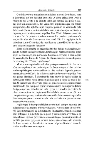As regiões distantes                 415

    O ministro deve empenhar ao máximo as suas faculdades, para
a conversão de um pecador que seja. A alma criada por Deus e
redimida por Cristo é de grande valor, em virtude das possibilida-
des que tem diante de si, das vantagens espirituais que lhe foram
asseguradas, das aptidões que ela pode possuir, se vitalizada pela
Palavra de Deus, e da imortalidade que pode alcançar mediante a
esperança apresentada no evangelho. E se Cristo deixou as noventa
e nove a ﬁm de procurar e salvar uma ovelha perdida, podemos nós
ser justiﬁcados de fazer menos que isso? Não é a negligência de
trabalhar como Cristo fez, de sacriﬁcar-se como Ele Se sacriﬁcou,
uma traição à sagrada verdade?
    Sinto intensamente as necessidades dos países estrangeiros, se-
gundo me têm sido apresentadas. Em todas as partes do mundo estão
anjos de Deus abrindo portas até há pouco cerradas à mensagem
da verdade. Da Índia, da África, da China e muitos outros lugares,
ouve-se o grito: “Passa e ajuda-nos.”
    Mostrar um espírito liberal, abnegado para com o êxito das mis-
sões estrangeiras, é um meio seguro de fazer avançar a obra missio-
nária na pátria; pois a prosperidade da obra nacional depende grande-
mente, abaixo de Deus, da inﬂuência reﬂexa da obra evangélica feita
nos países afastados. É trabalhando para prover às necessidades de
outros, que pomos nossa alma em contato com a Fonte de todo o po- [466]
der. O Senhor tem observado todos os aspectos do zelo missionário
manifestado por Seu povo em favor dos campos estrangeiros. É Seu
desígnio que, em todo lar, em toda igreja, e em todos os centros da
obra, se manifeste um espírito de liberalidade no enviar auxílio aos
campos estrangeiros, onde os obreiros estão lutando contra grandes
desvantagens para comunicar a luz da verdade aos que se acham
assentados em trevas.
    Aquilo que é dado para iniciar a obra num campo, redunda em
avigoramento da mesma em outros lugares. Ao sentirem-se os obrei-
ros desembaraçados de diﬁculdades ﬁnanceiras, podem estender
seus esforços; e à medida que o povo é trazido para a verdade e se
estabelecem igrejas, haverá acréscimo de força, ﬁnanceiramente. À
medida que essas igrejas se tornam fortes, são capazes, não somente
de levar avante a obra dentro de seus próprios limites, como de
enviar auxílio a outros campos.
 