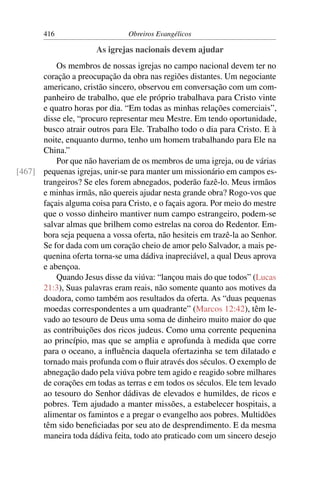 416                      Obreiros Evangélicos

                       As igrejas nacionais devem ajudar
          Os membros de nossas igrejas no campo nacional devem ter no
      coração a preocupação da obra nas regiões distantes. Um negociante
      americano, cristão sincero, observou em conversação com um com-
      panheiro de trabalho, que ele próprio trabalhava para Cristo vinte
      e quatro horas por dia. “Em todas as minhas relações comerciais”,
      disse ele, “procuro representar meu Mestre. Em tendo oportunidade,
      busco atrair outros para Ele. Trabalho todo o dia para Cristo. E à
      noite, enquanto durmo, tenho um homem trabalhando para Ele na
      China.”
          Por que não haveriam de os membros de uma igreja, ou de várias
[467] pequenas igrejas, unir-se para manter um missionário em campos es-
      trangeiros? Se eles forem abnegados, poderão fazê-lo. Meus irmãos
      e minhas irmãs, não quereis ajudar nesta grande obra? Rogo-vos que
      façais alguma coisa para Cristo, e o façais agora. Por meio do mestre
      que o vosso dinheiro mantiver num campo estrangeiro, podem-se
      salvar almas que brilhem como estrelas na coroa do Redentor. Em-
      bora seja pequena a vossa oferta, não hesiteis em trazê-la ao Senhor.
      Se for dada com um coração cheio de amor pelo Salvador, a mais pe-
      quenina oferta torna-se uma dádiva inapreciável, a qual Deus aprova
      e abençoa.
          Quando Jesus disse da viúva: “lançou mais do que todos” (Lucas
      21:3), Suas palavras eram reais, não somente quanto aos motives da
      doadora, como também aos resultados da oferta. As “duas pequenas
      moedas correspondentes a um quadrante” (Marcos 12:42), têm le-
      vado ao tesouro de Deus uma soma de dinheiro muito maior do que
      as contribuições dos ricos judeus. Como uma corrente pequenina
      ao princípio, mas que se amplia e aprofunda à medida que corre
      para o oceano, a inﬂuência daquela ofertazinha se tem dilatado e
      tornado mais profunda com o ﬂuir através dos séculos. O exemplo de
      abnegação dado pela viúva pobre tem agido e reagido sobre milhares
      de corações em todas as terras e em todos os séculos. Ele tem levado
      ao tesouro do Senhor dádivas de elevados e humildes, de ricos e
      pobres. Tem ajudado a manter missões, a estabelecer hospitais, a
      alimentar os famintos e a pregar o evangelho aos pobres. Multidões
      têm sido beneﬁciadas por seu ato de desprendimento. E da mesma
      maneira toda dádiva feita, todo ato praticado com um sincero desejo
 