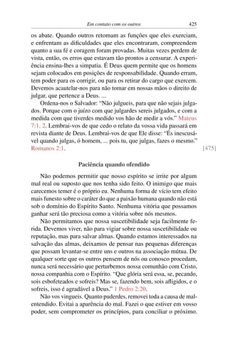 Em contato com os outros                  425

os abate. Quando outros retomam as funções que eles exerciam,
e enfrentam as diﬁculdades que eles encontraram, compreendem
quanto a sua fé e coragem foram provadas. Muitas vezes perdem de
vista, então, os erros que estavam tão prontos a censurar. A experi-
ência ensina-lhes a simpatia. É Deus quem permite que os homens
sejam colocados em posições de responsabilidade. Quando erram,
tem poder para os corrigir, ou para os retirar do cargo que exercem.
Devemos acautelar-nos para não tomar em nossas mãos o direito de
julgar, que pertence a Deus. ...
    Ordena-nos o Salvador: “Não julgueis, para que não sejais julga-
dos. Porque com o juízo com que julgardes sereis julgados, e com a
medida com que tiverdes medido vos hão de medir a vós.” Mateus
7:1, 2. Lembrai-vos de que cedo o relato da vossa vida passará em
revista diante de Deus. Lembrai-vos de que Ele disse: “És inescusá-
vel quando julgas, ó homem, ... pois tu, que julgas, fazes o mesmo.”
Romanos 2:1.                                                         [475]

                   Paciência quando ofendido
    Não podemos permitir que nosso espírito se irrite por algum
mal real ou suposto que nos tenha sido feito. O inimigo que mais
carecemos temer é o próprio eu. Nenhuma forma de vício tem efeito
mais funesto sobre o caráter do que a paixão humana quando não está
sob o domínio do Espírito Santo. Nenhuma vitória que possamos
ganhar será tão preciosa como a vitória sobre nós mesmos.
    Não permitamos que nossa suscetibilidade seja facilmente fe-
rida. Devemos viver, não para vigiar sobre nossa suscetibilidade ou
reputação, mas para salvar almas. Quando estamos interessados na
salvação das almas, deixamos de pensar nas pequenas diferenças
que possam levantar-se entre uns e outros na associação mútua. De
qualquer sorte que os outros pensem de nós ou conosco procedam,
nunca será necessário que perturbemos nossa comunhão com Cristo,
nossa companhia com o Espírito. “Que glória será essa, se, pecando,
sois esbofeteados e sofreis? Mas se, fazendo bem, sois aﬂigidos, e o
sofreis, isso é agradável a Deus.” 1 Pedro 2:20.
    Não vos vingueis. Quanto puderdes, removei toda a causa de mal-
entendido. Evitai a aparência do mal. Fazei o que estiver em vosso
poder, sem comprometer os princípios, para conciliar o próximo.
 
