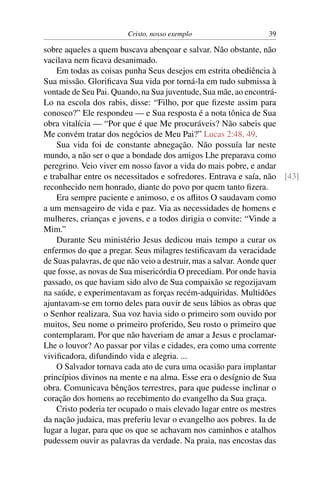 Cristo, nosso exemplo                   39

sobre aqueles a quem buscava abençoar e salvar. Não obstante, não
vacilava nem ﬁcava desanimado.
    Em todas as coisas punha Seus desejos em estrita obediência à
Sua missão. Gloriﬁcava Sua vida por torná-la em tudo submissa à
vontade de Seu Pai. Quando, na Sua juventude, Sua mãe, ao encontrá-
Lo na escola dos rabis, disse: “Filho, por que ﬁzeste assim para
conosco?” Ele respondeu — e Sua resposta é a nota tônica de Sua
obra vitalícia — “Por que é que Me procuráveis? Não sabeis que
Me convém tratar dos negócios de Meu Pai?” Lucas 2:48, 49.
    Sua vida foi de constante abnegação. Não possuía lar neste
mundo, a não ser o que a bondade dos amigos Lhe preparava como
peregrino. Veio viver em nosso favor a vida do mais pobre, e andar
e trabalhar entre os necessitados e sofredores. Entrava e saía, não [43]
reconhecido nem honrado, diante do povo por quem tanto ﬁzera.
    Era sempre paciente e animoso, e os aﬂitos O saudavam como
a um mensageiro de vida e paz. Via as necessidades de homens e
mulheres, crianças e jovens, e a todos dirigia o convite: “Vinde a
Mim.”
    Durante Seu ministério Jesus dedicou mais tempo a curar os
enfermos do que a pregar. Seus milagres testiﬁcavam da veracidade
de Suas palavras, de que não veio a destruir, mas a salvar. Aonde quer
que fosse, as novas de Sua misericórdia O precediam. Por onde havia
passado, os que haviam sido alvo de Sua compaixão se regozijavam
na saúde, e experimentavam as forças recém-adquiridas. Multidões
ajuntavam-se em torno deles para ouvir de seus lábios as obras que
o Senhor realizara. Sua voz havia sido o primeiro som ouvido por
muitos, Seu nome o primeiro proferido, Seu rosto o primeiro que
contemplaram. Por que não haveriam de amar a Jesus e proclamar-
Lhe o louvor? Ao passar por vilas e cidades, era como uma corrente
viviﬁcadora, difundindo vida e alegria. ...
    O Salvador tornava cada ato de cura uma ocasião para implantar
princípios divinos na mente e na alma. Esse era o desígnio de Sua
obra. Comunicava bênçãos terrestres, para que pudesse inclinar o
coração dos homens ao recebimento do evangelho da Sua graça.
    Cristo poderia ter ocupado o mais elevado lugar entre os mestres
da nação judaica, mas preferiu levar o evangelho aos pobres. Ia de
lugar a lugar, para que os que se achavam nos caminhos e atalhos
pudessem ouvir as palavras da verdade. Na praia, nas encostas das
 