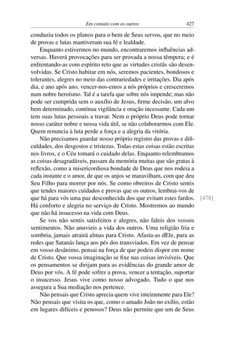 Em contato com os outros               427

conduziu todos os planos para o bem de Seus servos, que no meio
de provas e lutas mantiveram sua fé e lealdade.
    Enquanto estivermos no mundo, encontraremos inﬂuências ad-
versas. Haverá provocações para ser provada a nossa têmpera; e é
enfrentando-as com espírito reto que as virtudes cristãs são desen-
volvidas. Se Cristo habitar em nós, seremos pacientes, bondosos e
tolerantes, alegres no meio das contrariedades e irritações. Dia após
dia, e ano após ano, vencer-nos-emos a nós próprios e cresceremos
num nobre heroísmo. Tal é a tarefa que sobre nós impende; mas não
pode ser cumprida sem o auxílio de Jesus, ﬁrme decisão, um alvo
bem determinado, contínua vigilância e oração incessante. Cada um
tem suas lutas pessoais a travar. Nem o próprio Deus pode tornar
nosso caráter nobre e nossa vida útil, se não colaborarmos com Ele.
Quem renuncia à luta perde a força e a alegria da vitória.
    Não precisamos guardar nosso próprio registro das provas e diﬁ-
culdades, dos desgostos e tristezas. Todas estas coisas estão escritas
nos livros, e o Céu tomará o cuidado delas. Enquanto relembramos
as coisas desagradáveis, passam da memória muitas que são gratas à
reﬂexão, como a misericordiosa bondade de Deus que nos rodeia a
cada instante e o amor, de que os anjos se maravilham, com que deu
Seu Filho para morrer por nós. Se como obreiros de Cristo sentis
que tendes maiores cuidados e provas que os outros, lembrai-vos de
que há para vós uma paz desconhecida dos que evitam estes fardos. [478]
Há conforto e alegria no serviço de Cristo. Mostremos ao mundo
que não há insucesso na vida com Deus.
    Se vos não sentis satisfeitos e alegres, não faleis dos vossos
sentimentos. Não anuvieis a vida dos outros. Uma religião fria e
sombria, jamais atrairá almas para Cristo. Afasta-as dEle, para as
redes que Satanás lança aos pés dos transviados. Em vez de pensar
em vosso desânimo, pensai na força de que podeis dispor em nome
de Cristo. Que vossa imaginação se ﬁxe nas coisas invisíveis. Que
os pensamentos se dirijam para as evidências do grande amor de
Deus por vós. A fé pode sofrer a prova, vencer a tentação, suportar
o insucesso. Jesus vive como nosso advogado. Tudo o que nos
assegura a Sua mediação nos pertence.
    Não pensais que Cristo aprecia quem vive inteiramente para Ele?
Não pensais que visita os que, como o amado João no exílio, estão
em lugares difíceis e penosos? Deus não permite que um de Seus
 