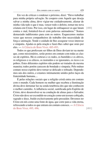 Em contato com os outros                   429

    Em vez de criticar e condenar o próximo, dizei: “Devo trabalhar
para minha própria salvação. Se coopero com Aquele que deseja
salvar a minha alma, devo vigiar-me cuidadosamente, afastar de
minha vida tudo o que é mau, vencer todo o defeito, tornar-me nova
criatura em Cristo. Por isso, em lugar de enfraquecer os que lutam [480]
contra o mal, fortalecê-los-ei com palavras animadoras.” Somos
demasiado indiferentes para com os outros. Esquecemos muitas
vezes que nossos companheiros de trabalho têm necessidade de
força e animação. Tende o cuidado de lhes assegurar vosso interesse
e simpatia. Ajudai-os pela oração e fazei-lhes saber que orais por
eles. — A Ciência do Bom Viver, 485-493.
    Todos os que professam ser ﬁlhos de Deus deviam ter na mente
que, como missionários, serão postos em contato com todas as clas-
ses de espíritos. Há os corteses e os rudes, os humildes e os altivos,
os religiosos e os céticos, os instruídos e os ignorantes, os ricos e os
pobres. Estes diferentes espíritos não podem ser tratados da mesma
maneira; todos porém carecem de bondade e simpatia. Pelo mútuo
contato nosso espírito deve tornar-se delicado e reﬁnado. Depende-
mos uns dos outros, e estamos intimamente unidos pelos laços da
fraternidade humana....
    É pelas relações sociais que a religião cristã entra em contato
com o mundo. Cada homem ou mulher que recebeu a iluminação
divina deve derramar luz na senda tenebrosa dos que não conhecem
o melhor caminho. A inﬂuência social, santiﬁcada pelo Espírito de
Cristo, deve desenvolver-se na condução de almas para o Salvador.
Cristo não deve ser escondido no coração como um tesouro cobiçado,
sagrado e doce, fruído exclusivamente pelo possuidor. Devemos ter
Cristo em nós como uma fonte de água, que corre para a vida eterna,
refrescando a todos os que entram em contato conosco. — A Ciência
do Bom Viver, 495, 496.                                                  [481]
 