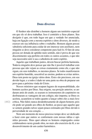 Dons diversos

          O Senhor não distribui a homem algum um território especial
      em que ele só deva trabalhar. Isso é contrário a Seus planos. Seu
      desígnio é que, em todo lugar em que a verdade for anunciada,
      haja em ligação com a mesma espíritos e dons diversos, de modo a
      exercer em sua inﬂuência sobre o trabalho. Homem algum possui
      sabedoria suﬁciente para cuidar de um interesse sem auxiliares, nem
      ninguém se deve considerar competente para fazê-lo. O fato de uma
      pessoa ser dotada de aptidão num sentido, não é prova de que seu
      discernimento seja perfeito em todos os outros assuntos, e que não
      seja necessário unir à sua a sabedoria de outro espírito.
          Aqueles que trabalham juntos, devem buscar perfeita harmonia.
      Todavia ninguém deve pensar que não lhe é possível trabalhar com
      pessoas que não vejam as coisas exatamente como ele, e que não
      sigam, em seus trabalhos, os mesmos planos. Se todos manifestarem
      um espírito humilde, suscetível ao ensino, podem-se evitar atritos.
      Deus tem posto na igreja vários dons. Estes são preciosos, em seu
      devido lugar, e a todos é dado ter uma parte na obra de preparar um
      povo para a próxima vinda de Cristo.
          Nossos ministros que ocupam lugares de responsabilidade, são
      homens aceitos por Deus. Sua origem, sua posição anterior, se an-
      daram atrás do arado, se usaram os instrumentos do carpinteiro ou
      desfrutaram as vantagens de um colégio, não importa; se Deus os
      aceitou, acautelem-se todos quanto a lançar sobre eles a mais leve
[482] crítica. Não faleis nunca desdenhosamente de algum homem; pois
      ele pode ser grande aos olhos do Senhor, ao passo que aqueles que
      se sentem grandes talvez sejam pouco estimados por Deus devido à
      perversidade de seu coração. ...
          Nem um momento de nosso precioso tempo deve ser dedicado
      a fazer com que outros se conformem com nossas idéias e opi-
      niões pessoais. Deus quer educar os homens empregados como
      colaboradores nesta grande obra, no mais alto exercício da fé, e no
      desenvolvimento de um caráter harmônico.
                                      430
 