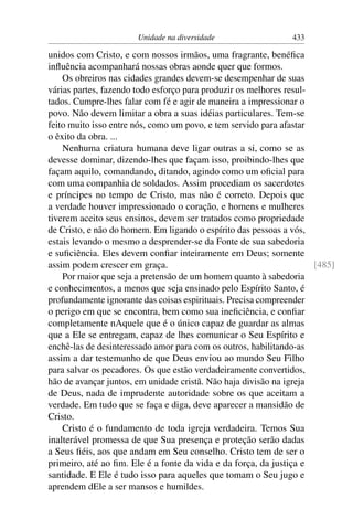 Unidade na diversidade                  433

unidos com Cristo, e com nossos irmãos, uma fragrante, benéﬁca
inﬂuência acompanhará nossas obras aonde quer que formos.
    Os obreiros nas cidades grandes devem-se desempenhar de suas
várias partes, fazendo todo esforço para produzir os melhores resul-
tados. Cumpre-lhes falar com fé e agir de maneira a impressionar o
povo. Não devem limitar a obra a suas idéias particulares. Tem-se
feito muito isso entre nós, como um povo, e tem servido para afastar
o êxito da obra. ...
    Nenhuma criatura humana deve ligar outras a si, como se as
devesse dominar, dizendo-lhes que façam isso, proibindo-lhes que
façam aquilo, comandando, ditando, agindo como um oﬁcial para
com uma companhia de soldados. Assim procediam os sacerdotes
e príncipes no tempo de Cristo, mas não é correto. Depois que
a verdade houver impressionado o coração, e homens e mulheres
tiverem aceito seus ensinos, devem ser tratados como propriedade
de Cristo, e não do homem. Em ligando o espírito das pessoas a vós,
estais levando o mesmo a desprender-se da Fonte de sua sabedoria
e suﬁciência. Eles devem conﬁar inteiramente em Deus; somente
assim podem crescer em graça.                                        [485]
    Por maior que seja a pretensão de um homem quanto à sabedoria
e conhecimentos, a menos que seja ensinado pelo Espírito Santo, é
profundamente ignorante das coisas espirituais. Precisa compreender
o perigo em que se encontra, bem como sua ineﬁciência, e conﬁar
completamente nAquele que é o único capaz de guardar as almas
que a Ele se entregam, capaz de lhes comunicar o Seu Espírito e
enchê-las de desinteressado amor para com os outros, habilitando-as
assim a dar testemunho de que Deus enviou ao mundo Seu Filho
para salvar os pecadores. Os que estão verdadeiramente convertidos,
hão de avançar juntos, em unidade cristã. Não haja divisão na igreja
de Deus, nada de imprudente autoridade sobre os que aceitam a
verdade. Em tudo que se faça e diga, deve aparecer a mansidão de
Cristo.
    Cristo é o fundamento de toda igreja verdadeira. Temos Sua
inalterável promessa de que Sua presença e proteção serão dadas
a Seus ﬁéis, aos que andam em Seu conselho. Cristo tem de ser o
primeiro, até ao ﬁm. Ele é a fonte da vida e da força, da justiça e
santidade. E Ele é tudo isso para aqueles que tomam o Seu jugo e
aprendem dEle a ser mansos e humildes.
 