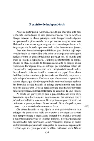 O espírito de independência

    Antes de partir para a Austrália, e desde que cheguei a este país,
tenho sido instruída que há uma grande obra a ser feita na América.
Os que estavam na obra a princípio, estão desaparecendo. Apenas
uns poucos dos pioneiros da causa permanecem agora entre nós.
Muitos dos pesados encargos antigamente assumidos por homens de
longa experiência, estão agora recaindo sobre homens mais jovens.
    Esta transferência de responsabilidades para obreiros cuja expe-
riência é mais ou menos limitada, acha-se acompanhada de alguns
perigos contra os quais precisamos precaver-nos. O mundo está
cheio de lutas pela supremacia. O espírito de afastamento de compa-
nheiros na obra, o espírito de desorganização, está no próprio ar que
respiramos. Por alguns, todos os esforços por estabelecer ordem são
considerados perigosos — como uma restrição da liberdade indivi-
dual, devendo, pois, ser temidos como sistema papal. Estas almas
iludidas consideram virtude jactar-se de sua liberdade em pensar e
agir independentemente. Declaram que não aceitam a opinião de
homem algum; que não são responsáveis para com homem nenhum.
Fui instruída de que Satanás se esforça especialmente para levar
homens a julgar que Deus Se agrada de que escolham seu próprio
modo de proceder, independentemente do conselho de seus irmãos.
    Aí reside um grave perigo para a prosperidade de nossa obra.
Precisamos agir discretamente, ajuizadamente, em harmonia com o
juízo de conselheiros tementes a Deus; pois nesse procedimento, só,
está nossa segurança e força. De outro modo Deus não pode operar
conosco e por meio de nós e em nosso favor.                            [487]
    Oh, como Satanás se regozijaria se alcançasse êxito em seus
esforços de penetrar no meio deste povo, e desorganizar a obra
num tempo em que a organização integral é essencial, e constitui
a maior força para evitar os levantes espúrios, e refutar pretensões
não abonadas pela Palavra de Deus! Precisamos manter as linhas
uniformemente, para que não haja quebra do sistema de organização
e ordem, que se ergueu por meio de sábio, cuidadoso labor. Não se
                                435
 
