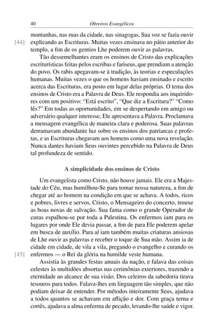 40                        Obreiros Evangélicos

     montanhas, nas ruas da cidade, nas sinagogas, Sua voz se fazia ouvir
[44] explicando as Escrituras. Muitas vezes ensinava no pátio anterior do
     templo, a ﬁm de os gentios Lhe poderem ouvir as palavras.
          Tão dessemelhantes eram os ensinos de Cristo das explicações
     escriturísticas feitas pelos escribas e fariseus, que prendiam a atenção
     do povo. Os rabis apegavam-se à tradição, às teorias e especulações
     humanas. Muitas vezes o que os homens haviam ensinado e escrito
     acerca das Escrituras, era posto em lugar delas próprias. O tema dos
     ensinos de Cristo era a Palavra de Deus. Ele respondia aos inquirido-
     res com um positivo: “Está escrito”, “Que diz a Escritura?” “Como
     lês?” Em todas as oportunidades, em se despertando em amigo ou
     adversário qualquer interesse, Ele apresentava a Palavra. Proclamava
     a mensagem evangélica de maneira clara e poderosa. Suas palavras
     derramavam abundante luz sobre os ensinos dos patriarcas e profe-
     tas, e as Escrituras chegavam aos homens como uma nova revelação.
     Nunca dantes haviam Seus ouvintes percebido na Palavra de Deus
     tal profundeza de sentido.

                     A simplicidade dos ensinos de Cristo
         Um evangelista como Cristo, não houve jamais. Ele era a Majes-
     tade do Céu, mas humilhou-Se para tomar nossa natureza, a ﬁm de
     chegar até ao homem na condição em que se achava. A todos, ricos
     e pobres, livres e servos, Cristo, o Mensageiro do concerto, trouxe
     as boas novas de salvação. Sua fama como o grande Operador de
     curas espalhou-se por toda a Palestina. Os enfermos iam para os
     lugares por onde Ele devia passar, a ﬁm de para Ele poderem apelar
     em busca de auxílio. Para aí iam também muitas criaturas ansiosas
     de Lhe ouvir as palavras e receber o toque de Sua mão. Assim ia de
     cidade em cidade, de vila a vila, pregando o evangelho e curando os
[45] enfermos — o Rei da glória na humilde veste humana.
         Assistia às grandes festas anuais da nação, e falava das coisas
     celestes às multidões absortas nas cerimônias exteriores, trazendo a
     eternidade ao alcance de sua visão. Dos celeiros da sabedoria tirava
     tesouros para todos. Falava-lhes em linguagem tão simples, que não
     podiam deixar de entender. Por métodos inteiramente Seus, ajudava
     a todos quantos se achavam em aﬂição e dor. Com graça terna e
     cortês, ajudava a alma enferma de pecado, levando-lhe saúde e vigor.
 