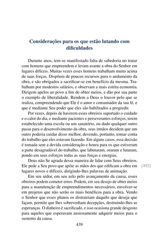 Considerações para os que estão lutando com
                   diﬁculdades

    Durante anos, tem-se manifestado falta de sabedoria no tratar
com homens que empreendem e levam avante a obra do Senhor em
lugares difíceis. Muitas vezes esses homens trabalham muito acima
de suas forças. Dispõem de poucos recursos para o andamento da
obra, e são obrigados a sacriﬁcar-se em benefício da mesma. Tra-
balham por modestos salários, e observam a mais estrita economia.
Dirigem apelos ao povo a ﬁm de obter meios, e dão por sua parte
o exemplo de liberalidade. Rendem a Deus o louvor pelo que se
realiza, compreendendo que Ele é o autor e consumador da sua fé, e
que é mediante Seu poder que eles são habilitados a progredir.
    Por vezes, depois de haverem esses obreiros suportado o cuidado
e o calor do dia, e mediante pacientes e perseverantes esforços, terem
estabelecido uma escola ou um sanatório, ou dado qualquer outro
passo para o desenvolvimento da obra, seus irmãos decidem que um
outro poderia cuidar disso melhor, devendo, portanto, tomar conta
do trabalho que eles estavam fazendo. Em alguns casos, essa decisão
é tomada sem a devida consideração e honra para os que estiveram
a parte desagradável do trabalho, que labutaram, oraram e lutaram,
pondo em seus esforços todas as suas forças e energias.
    Deus não Se agrada dessa maneira de lidar com Seus obreiros.
Ele pede a Seu povo que apóie as mãos dos que ediﬁcam a obra em [492]
lugares novos e difíceis, dirigindo-lhes palavras de animação.
    Em seu ardor, em seu zelo pelo avançamento da causa, esses
obreiros podem cometer erros. Podem, em seu desejo de obter meios
para a manutenção de empreendimentos necessários, envolver-se
em projetos que não serão os mais benéﬁcos para a obra. Vendo
o Senhor que esses planos os distrairiam daquilo que deseja que
façam, permite que lhes sobrevenham decepções, destruindo-lhes as
esperanças. O dinheiro é sacriﬁcado, e isso ocasiona grande desgosto
para aqueles que esperavam ansiosamente adquirir meios para o
sustento da causa.
                                 439
 