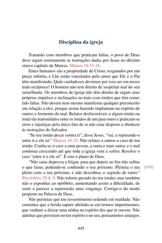 Disciplina da igreja

    Tratando com membros que praticam faltas, o povo de Deus
deve seguir estritamente as instruções dadas por Jesus no décimo
oitavo capítulo de Mateus. Mateus 18:15-18.
    Entes humanos são a propriedade de Cristo, resgatados por um
preço inﬁnito, e Lhe estão vinculados pelo amor que Ele e o Pai
têm manifestado. Quão cuidadosos devemos por isso ser em nosso
trato recíproco! O homem não tem direito de suspeitar mal do seu
semelhante. Os membros de igreja não têm direito de seguir seus
próprios impulsos e inclinações no trato com irmãos que têm come-
tido faltas. Não devem nem mesmo manifestar qualquer preconceito
em relação a eles, porque assim fazendo implantam no espírito de
outros o fermento do mal. Relatos desfavoráveis a algum irmão ou
irmã são transmitidos entre os irmãos de um para outro e praticam-se
erros e injustiças pelo único fato de se não estar disposto a obedecer
às instruções do Salvador.
    “Se teu irmão pecar contra ti”, disse Jesus, “vai, e repreende-o
entre ti e ele só.” Mateus 18:15. Não relates a outros o caso de teu
irmão. Conﬁa-se o caso a uma pessoa, a outra e mais outra; e o mal
continua crescendo até que toda a igreja vem a sofrer. Resolve o
caso “entre ti e ele só”. É este o plano de Deus.
    “Não saias depressa a litigar, para que depois ao ﬁm não saibas
o que fazer, podendo-te confundir o teu próximo. Pleiteia o teu [499]
pleito com o teu próximo, e não descubras o segredo de outro.”
Provérbios 25:8, 9. Não toleres pecado no teu irmão; mas também
não o exponhas ao opróbrio, aumentando assim a diﬁculdade, de
sorte a parecer a repreensão uma vingança. Corrige-o do modo
proposto na Palavra de Deus.
    Não permitas que teu ressentimento redunde em maldade. Não
consintas que a ferida supure abrindo-se em termos impertinentes,
que venham a deixar uma nódoa no espírito dos que te ouvem. Não
admitas que persistam no teu espírito e no seu, pensamentos amargos.

                             445
 