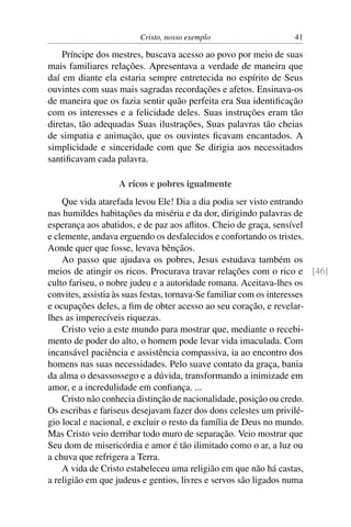 Cristo, nosso exemplo                   41

    Príncipe dos mestres, buscava acesso ao povo por meio de suas
mais familiares relações. Apresentava a verdade de maneira que
daí em diante ela estaria sempre entretecida no espírito de Seus
ouvintes com suas mais sagradas recordações e afetos. Ensinava-os
de maneira que os fazia sentir quão perfeita era Sua identiﬁcação
com os interesses e a felicidade deles. Suas instruções eram tão
diretas, tão adequadas Suas ilustrações, Suas palavras tão cheias
de simpatia e animação, que os ouvintes ﬁcavam encantados. A
simplicidade e sinceridade com que Se dirigia aos necessitados
santiﬁcavam cada palavra.

                  A ricos e pobres igualmente
    Que vida atarefada levou Ele! Dia a dia podia ser visto entrando
nas humildes habitações da miséria e da dor, dirigindo palavras de
esperança aos abatidos, e de paz aos aﬂitos. Cheio de graça, sensível
e clemente, andava erguendo os desfalecidos e confortando os tristes.
Aonde quer que fosse, levava bênçãos.
    Ao passo que ajudava os pobres, Jesus estudava também os
meios de atingir os ricos. Procurava travar relações com o rico e [46]
culto fariseu, o nobre judeu e a autoridade romana. Aceitava-lhes os
convites, assistia às suas festas, tornava-Se familiar com os interesses
e ocupações deles, a ﬁm de obter acesso ao seu coração, e revelar-
lhes as imperecíveis riquezas.
    Cristo veio a este mundo para mostrar que, mediante o recebi-
mento de poder do alto, o homem pode levar vida imaculada. Com
incansável paciência e assistência compassiva, ia ao encontro dos
homens nas suas necessidades. Pelo suave contato da graça, bania
da alma o desassossego e a dúvida, transformando a inimizade em
amor, e a incredulidade em conﬁança. ...
    Cristo não conhecia distinção de nacionalidade, posição ou credo.
Os escribas e fariseus desejavam fazer dos dons celestes um privilé-
gio local e nacional, e excluir o resto da família de Deus no mundo.
Mas Cristo veio derribar todo muro de separação. Veio mostrar que
Seu dom de misericórdia e amor é tão ilimitado como o ar, a luz ou
a chuva que refrigera a Terra.
    A vida de Cristo estabeleceu uma religião em que não há castas,
a religião em que judeus e gentios, livres e servos são ligados numa
 