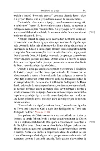 Disciplina da igreja                447

excluir o irmão? “Se os não escutar”, continua dizendo Jesus, “dize-
o à igreja.” Deixai que a igreja decida o caso de seus membros.
    “Se também não escutar a igreja, considera-o como um gentio
e publicano.” Verso 17. Se ele não escutar a igreja, se recusar os
esforços enviados para reconquistálo, é a igreja que deve tomar a si
a responsabilidade de excluí-lo da sua comunhão. Seu nome deverá [501]
então ser riscado do livro.
    Nenhum oﬁcial de igreja deve aconselhar, nenhuma comissão
recomendar, e nenhuma igreja votar que o nome de alguém que
haja cometido falta seja eliminado dos livros da igreja, até que as
instruções de Cristo a tal respeito tenham sido escrupulosamente
cumpridas. Se essas instruções tiverem sido observadas, a igreja está
livre diante de Deus. A injustiça tem então de aparecer como é e ser
removida, para que não prolifere. O bem-estar e a pureza da igreja
devem ser salvaguardados para que possa estar sem mancha diante
de Deus, revestida da justiça de Cristo.
    Quando a alma que errou se arrepende e se submete à disciplina
de Cristo, cumpre dar-lhe outra oportunidade. E mesmo que se
não arrependa e venha a ﬁcar colocada fora da igreja, os servos de
Deus têm o dever de tentar esforços com ela, buscando induzi-la
ao arrependimento. Se se render à inﬂuência do Espírito de Deus,
dando evidência do seu arrependimento, confessando e renunciando
ao pecado, por mais grave que tenha sido, deve merecer o perdão e
ser de novo recebida na igreja. Aos seus irmãos compete encaminhá-
la pela vereda da justiça, e tratá-la como desejariam ser tratados em
seu lugar, olhando por si mesmos para que não sejam do mesmo
modo tentados.
    “Em verdade vos digo”, continua Jesus, “que tudo que ligardes
na Terra será ligado no Céu, e tudo que desligardes na Terra será
desligado no Céu.” Mateus 18:18.
    Esta palavra de Cristo conserva a sua autoridade em todos os
tempos. À igreja foi conferido o poder de agir em lugar de Cristo.
Ela é a instrumentalidade de Deus para a conservação da ordem e [502]
da disciplina entre o Seu povo. A ela o Senhor delegou poderes para
dirimir todas as questões concernentes à sua prosperidade, pureza
e ordem. Sobre ela impôs a responsabilidade de excluir de sua
comunhão aos que são indignos dela, que pela sua conduta anticristã
acarretam desonra à causa da verdade. Tudo quanto a igreja ﬁzer de
 