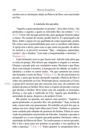 448                      Obreiros Evangélicos

        acordo com as orientações dadas na Palavra de Deus será sancionado
        no Céu.

                             A remissão dos pecados
           “Aqueles a quem perdoardes os pecados”, disse-lhes Cristo, “são
      perdoados; e aqueles a quem os retiverdes lhes são retidos.” João
      20:23. Cristo não dá aqui permissão, para qualquer homem julgar
      a outros. No sermão do monte, proíbe fazê-lo. É a prerrogativa de
      Deus. Sobre a igreja em sua qualidade de corpo organizado, porém,
      Ele coloca uma responsabilidade para com os membros individuais.
      A igreja tem o dever, para com os que caem em pecado, de adver-
      tir, instruir e, se possível, restaurar. “Que... redarguas, repreendas,
      exortes”, diz o Senhor, “com toda a longanimidade e doutrina.” 2
      Timóteo 4:2.
           Lidai ﬁelmente com os que fazem mal. Adverti toda alma que
      se acha em perigo. Não deixeis que ninguém se engane a si mesmo.
      Chamai o pecado pelo seu verdadeiro nome. Declarai o que Deus
      disse com relação à mentira, à transgressão do sábado, ao roubo, à
      idolatria e a todos os outros males. “Os que cometem tais coisas
      não herdarão o reino de Deus.” Gálatas 5:21. Se eles persistirem no
      pecado, o juízo que havíeis declarado segundo a Palavra de Deus é
      sobre eles proferido no Céu. Preferindo pecar, renunciam a Cristo;
[503] a igreja deve mostrar que não sanciona seus atos, do contrário ela
      própria desonra ao Senhor. Deve dizer a respeito do pecado o mesmo
      que declara o Senhor. Deve tratar com ele segundo as instruções
      divinas, e sua ação é ratiﬁcada no Céu. Aquele que desdenha a
      autoridade da igreja, despreza a do próprio Cristo.
           Há, porém, na questão, um aspecto mais positivo. “Aqueles a
      quem perdoardes os pecados lhes são perdoados.” Seja, acima de
      tudo, conservado este pensamento. No trabalho em prol dos que se
      acham em erro, dirigi todo olhar para Cristo. Tenham os pastores
      terno cuidado pelo rebanho do pastoreio do Senhor. Falem ao extra-
      viado da perdoadora misericórdia do Salvador. Animem o pecador a
      arrepender-se e a crer nAquele que pode perdoar. Declarem, sobre a
      autoridade da Palavra de Deus: “Se confessarmos os nossos pecados,
      Ele é ﬁel e justo para nos perdoar os pecados, e nos puriﬁcar de
      toda a injustiça.” 1 João 1:9. Todos quantos se arrependem têm a
 