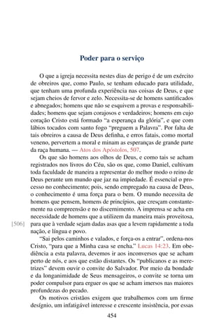 Poder para o serviço

          O que a igreja necessita nestes dias de perigo é de um exército
      de obreiros que, como Paulo, se tenham educado para utilidade,
      que tenham uma profunda experiência nas coisas de Deus, e que
      sejam cheios de fervor e zelo. Necessita-se de homens santiﬁcados
      e abnegados; homens que não se esquivem a provas e responsabili-
      dades; homens que sejam corajosos e verdadeiros; homens em cujo
      coração Cristo está formado “a esperança da glória”, e que com
      lábios tocados com santo fogo “preguem a Palavra”. Por falta de
      tais obreiros a causa de Deus deﬁnha, e erros fatais, como mortal
      veneno, pervertem a moral e minam as esperanças de grande parte
      da raça humana. — Atos dos Apóstolos, 507.
          Os que são homens aos olhos de Deus, e como tais se acham
      registrados nos livros do Céu, são os que, como Daniel, cultivam
      toda faculdade de maneira a representar do melhor modo o reino de
      Deus perante um mundo que jaz na impiedade. É essencial o pro-
      cesso no conhecimento; pois, sendo empregado na causa de Deus,
      o conhecimento é uma força para o bem. O mundo necessita de
      homens que pensem, homens de princípios, que cresçam constante-
      mente na compreensão e no discernimento. A imprensa se acha em
      necessidade de homens que a utilizem da maneira mais proveitosa,
[506] para que à verdade sejam dadas asas que a levem rapidamente a toda
      nação, e língua e povo.
          “Sai pelos caminhos e valados, e força-os a entrar”, ordena-nos
      Cristo, “para que a Minha casa se encha.” Lucas 14:23. Em obe-
      diência a esta palavra, devemos ir aos inconversos que se acham
      perto de nós, e aos que estão distantes. Os “publicanos e as mere-
      trizes” devem ouvir o convite do Salvador. Por meio da bondade
      e da longanimidade de Seus mensageiros, o convite se torna um
      poder compulsor para erguer os que se acham imersos nas maiores
      profundezas do pecado.
          Os motivos cristãos exigem que trabalhemos com um ﬁrme
      desígnio, um infatigável interesse e crescente insistência, por essas
                                       454
 