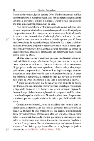 42                      Obreiros Evangélicos

     fraternidade comum, iguais perante Deus. Nenhuma questão política
     Lhe inﬂuenciava a maneira de agir. Não fazia diferença alguma entre
     vizinhos e estranhos, amigos e inimigos. O que tocava Seu coração
     era uma alma sedenta pelas águas da vida.
         Não passava nenhum ser humano por alto como indigno, mas
     procurava aplicar a toda alma o remédio capaz de sarar. Em qualquer
     companhia em que Se encontrasse, apresentava uma lição adequada
     ao tempo e às circunstâncias. Cada negligência ou insulto da parte
[47] de alguém para com seu semelhante, servia apenas para O fazer
     mais consciente da necessidade que tinham de Sua simpatia divino-
     humana. Procurava inspirar esperança aos mais rudes e menos pro-
     missores, prometendo-lhes a certeza de que haveriam de tornar-se
     irrepreensíveis e inocentes, alcançando um caráter que manifestaria
     serem ﬁlhos de Deus.
         Muitas vezes Jesus encontrava pessoas que haviam caído no
     poder de Satanás, e que não tinham forças para romper os laços. A
     essas criaturas, desanimadas, doentes, tentadas, caídas costumava
     dirigir palavras da mais terna piedade, palavras adequadas, e que
     podiam ser compreendidas. Outros se Lhe deparavam que estavam
     empenhados numa luta renhida com o adversário das almas. A esses
     Ele animava a perseverar, assegurando-lhes que haviam de triunfar,
     pois anjos de Deus se achavam a seu lado e lhes dariam a vitória.
         À mesa dos publicanos Ele Se sentava como hóspede de honra,
     mostrando por Sua simpatia e benevolência social que reconhecia
     a dignidade humana; e os homens anelavam tornar-se dignos de
     Sua conﬁança. Sobre seu coração sedento, as palavras dEle caíam
     como bendito poder, viviﬁcante. Novos impulsos eram despertados,
     e abria-se, para esses párias da sociedade, a possibilidade de vida
     nova.
         Conquanto fosse judeu, Jesus Se associava sem reserva com os
     samaritanos, deitando assim por terra os costumes farisaicos de Sua
     nação. A despeito de seus preconceitos, Ele aceitou a hospitalidade
     desse povo desprezado. Dormia com eles sob seu teto, comia à mesa
     deles — compartilhando da comida preparada e servida por suas
     mãos — ensinava em suas ruas, e tratava-os com a maior bondade e
     cortesia. E ao passo que lhes atraía o coração pelos laços de humana
     simpatia, Sua divina graça levava-lhes a salvação que os judeus
[48] rejeitavam. — A Ciência do Bom Viver, 17-26.
 