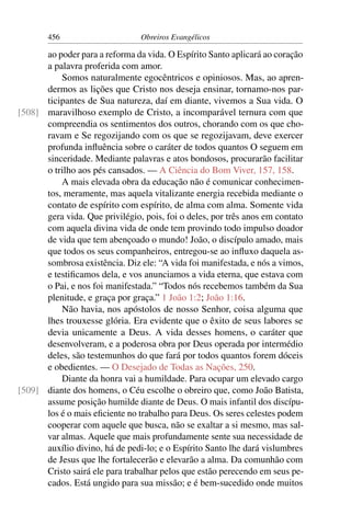 456                      Obreiros Evangélicos

      ao poder para a reforma da vida. O Espírito Santo aplicará ao coração
      a palavra proferida com amor.
          Somos naturalmente egocêntricos e opiniosos. Mas, ao apren-
      dermos as lições que Cristo nos deseja ensinar, tornamo-nos par-
      ticipantes de Sua natureza, daí em diante, vivemos a Sua vida. O
[508] maravilhoso exemplo de Cristo, a incomparável ternura com que
      compreendia os sentimentos dos outros, chorando com os que cho-
      ravam e Se regozijando com os que se regozijavam, deve exercer
      profunda inﬂuência sobre o caráter de todos quantos O seguem em
      sinceridade. Mediante palavras e atos bondosos, procurarão facilitar
      o trilho aos pés cansados. — A Ciência do Bom Viver, 157, 158.
          A mais elevada obra da educação não é comunicar conhecimen-
      tos, meramente, mas aquela vitalizante energia recebida mediante o
      contato de espírito com espírito, de alma com alma. Somente vida
      gera vida. Que privilégio, pois, foi o deles, por três anos em contato
      com aquela divina vida de onde tem provindo todo impulso doador
      de vida que tem abençoado o mundo! João, o discípulo amado, mais
      que todos os seus companheiros, entregou-se ao inﬂuxo daquela as-
      sombrosa existência. Diz ele: “A vida foi manifestada, e nós a vimos,
      e testiﬁcamos dela, e vos anunciamos a vida eterna, que estava com
      o Pai, e nos foi manifestada.” “Todos nós recebemos também da Sua
      plenitude, e graça por graça.” 1 João 1:2; João 1:16.
          Não havia, nos apóstolos de nosso Senhor, coisa alguma que
      lhes trouxesse glória. Era evidente que o êxito de seus labores se
      devia unicamente a Deus. A vida desses homens, o caráter que
      desenvolveram, e a poderosa obra por Deus operada por intermédio
      deles, são testemunhos do que fará por todos quantos forem dóceis
      e obedientes. — O Desejado de Todas as Nações, 250.
          Diante da honra vai a humildade. Para ocupar um elevado cargo
[509] diante dos homens, o Céu escolhe o obreiro que, como João Batista,
      assume posição humilde diante de Deus. O mais infantil dos discípu-
      los é o mais eﬁciente no trabalho para Deus. Os seres celestes podem
      cooperar com aquele que busca, não se exaltar a si mesmo, mas sal-
      var almas. Aquele que mais profundamente sente sua necessidade de
      auxílio divino, há de pedi-lo; e o Espírito Santo lhe dará vislumbres
      de Jesus que lhe fortalecerão e elevarão a alma. Da comunhão com
      Cristo sairá ele para trabalhar pelos que estão perecendo em seus pe-
      cados. Está ungido para sua missão; e é bem-sucedido onde muitos
 